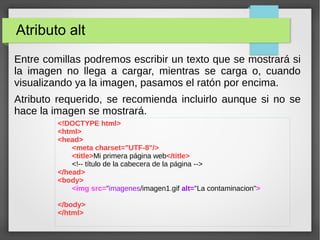 Atributo alt
Entre comillas podremos escribir un texto que se mostrará si
la imagen no llega a cargar, mientras se carga o, cuando
visualizando ya la imagen, pasamos el ratón por encima.
Atributo requerido, se recomienda incluirlo aunque si no se
hace la imagen se mostrará.
<!DOCTYPE html>
<html>
<head>
<meta charset="UTF-8"/>
<title>Mi primera página web</title>
<!-- título de la cabecera de la página -->
</head>
<body>
<img src="imagenes/imagen1.gif alt="La contaminacion">
</body>
</html>
 