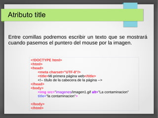 Atributo title
<!DOCTYPE html>
<html>
<head>
<meta charset="UTF-8"/>
<title>Mi primera página web</title>
<!-- título de la cabecera de la página -->
</head>
<body>
<img src="imagenes/imagen1.gif alt="La contaminacion"
title="la contaminacion">
</body>
</html>
Entre comillas podremos escribir un texto que se mostrará
cuando pasemos el puntero del mouse por la imagen.
 