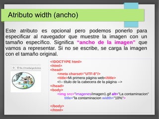 Atributo width (ancho)
Este atributo es opcional pero podemos ponerlo para
especificar al navegador que muestre la imagen con un
tamaño específico. Significa “ancho de la imagen” que
vamos a representar. Si no se escribe, se carga la imagen
con el tamaño original.
<!DOCTYPE html>
<html>
<head>
<meta charset="UTF-8"/>
<title>Mi primera página web</title>
<!-- título de la cabecera de la página -->
</head>
<body>
<img src="imagenes/imagen1.gif alt="La contaminacion"
title="la contaminacion width="10%">
</body>
</html>
 