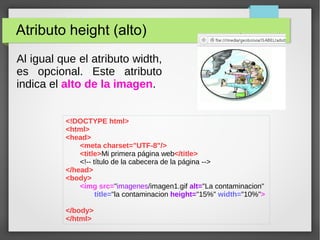 Atributo height (alto)
Al igual que el atributo width,
es opcional. Este atributo
indica el alto de la imagen.
<!DOCTYPE html>
<html>
<head>
<meta charset="UTF-8"/>
<title>Mi primera página web</title>
<!-- título de la cabecera de la página -->
</head>
<body>
<img src="imagenes/imagen1.gif alt="La contaminacion"
title="la contaminacion height="15%" width="10%">
</body>
</html>
 