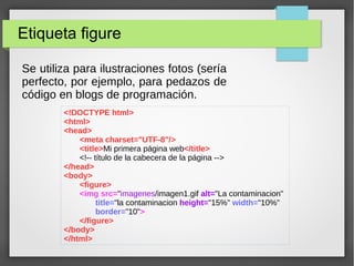 Etiqueta figure
Se utiliza para ilustraciones fotos (sería
perfecto, por ejemplo, para pedazos de
código en blogs de programación.
<!DOCTYPE html>
<html>
<head>
<meta charset="UTF-8"/>
<title>Mi primera página web</title>
<!-- título de la cabecera de la página -->
</head>
<body>
<figure>
<img src="imagenes/imagen1.gif alt="La contaminacion"
title="la contaminacion height="15%" width="10%"
border="10">
</figure>
</body>
</html>
 