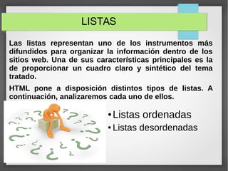 LISTAS
Las listas representan uno de los instrumentos más
difundidos para organizar la información dentro de los
sitios web. Una de sus características principales es la
de proporcionar un cuadro claro y sintético del tema
tratado.
HTML pone a disposición distintos tipos de listas. A
continuación, analizaremos cada uno de ellos.
● Listas ordenadas
● Listas desordenadas
 