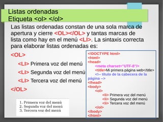Listas ordenadas
Etiqueta <ol> </ol>
Las listas ordenadas constan de una sola marca de
apertura y cierre <OL></OL> y tantas marcas de
lista como hay en el menú <LI>. La sintaxis correcta
para elaborar listas ordenadas es:
<OL>
<LI> Primera voz del menú
<LI> Segunda voz del menú
<LI> Tercera voz del menú
</OL>
<!DOCTYPE html>
<html>
<head>
<meta charset="UTF-8"/>
<title>Mi primera página web</title>
<!-- título de la cabecera de la
página -->
</head>
<body>
<ol>
<li> Primera voz del menú
<li> Segunda voz del menú
<li> Tercera voz del menú
</ol>
</body>
</html>
 