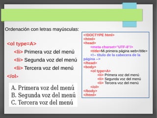 Ordenación con letras mayúsculas:
<ol type=A>
<li> Primera voz del menú
<li> Segunda voz del menú
<li> Tercera voz del menú
</ol>
<!DOCTYPE html>
<html>
<head>
<meta charset="UTF-8"/>
<title>Mi primera página web</title>
<!-- título de la cabecera de la
página -->
</head>
<body>
<ol type=A>
<li> Primera voz del menú
<li> Segunda voz del menú
<li> Tercera voz del menú
</ol>
</body>
</html>
 