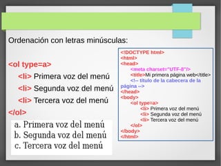 Ordenación con letras minúsculas:
<ol type=a>
<li> Primera voz del menú
<li> Segunda voz del menú
<li> Tercera voz del menú
</ol>
<!DOCTYPE html>
<html>
<head>
<meta charset="UTF-8"/>
<title>Mi primera página web</title>
<!-- título de la cabecera de la
página -->
</head>
<body>
<ol type=a>
<li> Primera voz del menú
<li> Segunda voz del menú
<li> Tercera voz del menú
</ol>
</body>
</html>
 