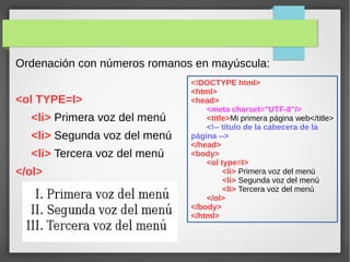 Ordenación con números romanos en mayúscula:
<ol TYPE=I>
<li> Primera voz del menú
<li> Segunda voz del menú
<li> Tercera voz del menú
</ol>
<!DOCTYPE html>
<html>
<head>
<meta charset="UTF-8"/>
<title>Mi primera página web</title>
<!-- título de la cabecera de la
página -->
</head>
<body>
<ol type=I>
<li> Primera voz del menú
<li> Segunda voz del menú
<li> Tercera voz del menú
</ol>
</body>
</html>
 