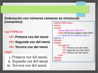 Ordenación con números romanos en minúscula
(romanitos):
<ol TYPE=i>
<li> Primera voz del menú
<li> Segunda voz del menú
<li> Tercera voz del menú
</ol>
<!DOCTYPE html>
<html>
<head>
<meta charset="UTF-8"/>
<title>Mi primera página web</title>
<!-- título de la cabecera de la
página -->
</head>
<body>
<ol type=i>
<li> Primera voz del menú
<li> Segunda voz del menú
<li> Tercera voz del menú
</ol>
</body>
</html>
 