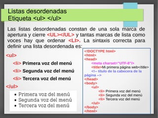 Listas desordenadas
Etiqueta <ul> </ul>
Las listas desordenadas constan de una sola marca de
apertura y cierre <UL></UL> y tantas marcas de lista como
voces hay que ordenar <LI>. La sintaxis correcta para
definir una lista desordenada es:
<ul>
<li> Primera voz del menú
<li> Segunda voz del menú
<li> Tercera voz del menú
</ul>
<!DOCTYPE html>
<html>
<head>
<meta charset="UTF-8"/>
<title>Mi primera página web</title>
<!-- título de la cabecera de la
página -->
</head>
<body>
<ul>
<li> Primera voz del menú
<li> Segunda voz del menú
<li> Tercera voz del menú
</ul>
</body>
</html>
 