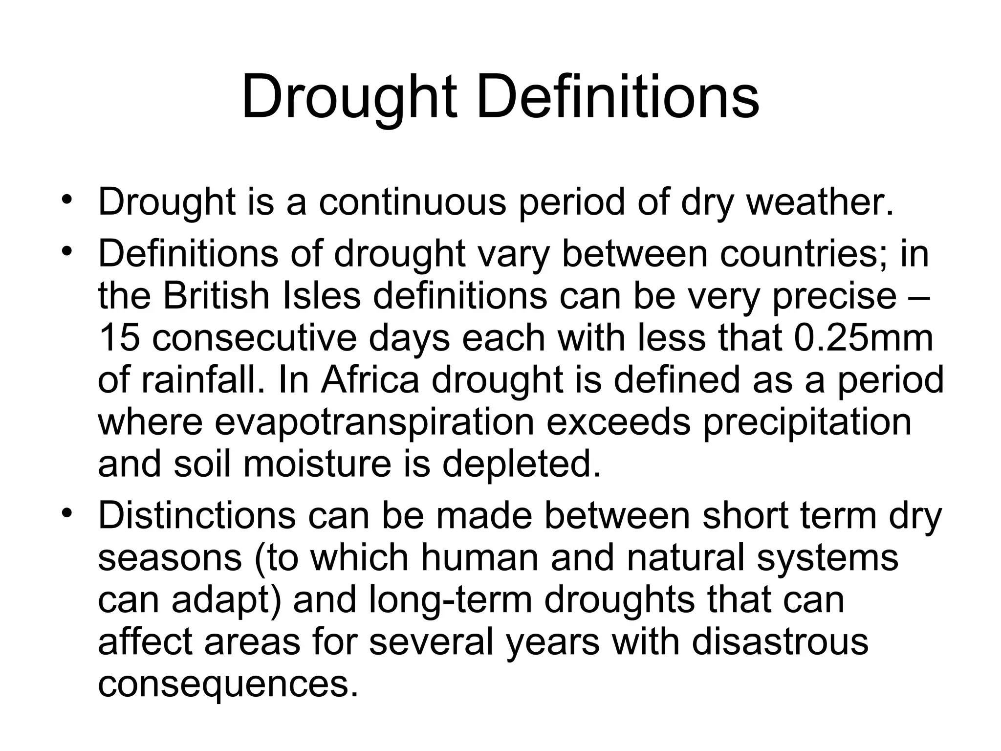 Drought Definitions Drought is a continuous period of dry weather. Definitions of drought vary between countries; in the British Isles definitions can be very precise – 15 consecutive days each with less that 0.25mm of rainfall. In Africa drought is defined as a period where evapotranspiration exceeds precipitation and soil moisture is depleted. Distinctions can be made between short term dry seasons (to which human and natural systems can adapt) and long-term droughts that can affect areas for several years with disastrous consequences.