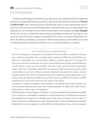 108
VIDA E MEIO AMBIENTE Diversidade Biológica e Filogenia
Licenciatura em Ciências · USP/Univesp
6.4.3 Archamoeba
A última grande linhagem dosAmebozoa que apresentamos são osArchamoeba.Esses organismos
possuem uma sinapomorfia bastante interessante:a ausência de mitocôndrias.Esse fato levou Thomas
Cavalier-Smith a fazer a proposição de que osArchamoeba seriam os únicos representantes vivos re-
manescentes do eucarionte ancestral.Tal proposição é embasada no fato de que as mitocôndrias foram
adquiridas por um eucarionte em um evento de endossimbiose,como proposto por Lynn Margulis.
A ideia seria a de que osArchamoeba representariam uma linhagem remanescente do tempo em que
eucariontes ainda não haviam adquirido mitocôndrias. No entanto, reconstruções filogenéticas mo-
dernas derrubaram esta hipótese,e claramente osArchamoeba perderam as mitocôndrias num evento
secundário,portanto,são organismos modernos e não os ancestrais de todos os eucariontes.
As mitocôndrias e a endossimbiose
Uma das mais fantásticas consequências da endossimbiose das mitocôndrias é a transferência de genes
para o núcleo.As mitocôndrias têm seu código genético separado no DNA mitocondrial. Porém, os
genomas de mitocôndrias são em geral bastante reduzidos e possuem apenas de 10 a 20 genes. Os
outros genes da bactéria ancestral que deu origem às mitocôndrias foram perdidos ou transferidos para
o núcleo. Dentre os genes que foram perdidos estão todos os que executam tarefas de manutenção
celular, o que torna a mitocôndria dependente da maquinaria celular eucariótica. Em geral, sobram
na mitocôndria os genes que codificam as proteínas responsávels pela geração de energia, como por
exemplo as proteínas da cadeia de transporte de elétrons.Em organismos amitocondriados sabe-se que
ocorreu evento de perda da mitocôndria,pois é possível encontrar,no DNA nuclear,trechos do DNA
originalmente do ancestral procariótico que deu origem à mitocôndria.
A produção de energia em organismos amitocondriados se dá utilizando apenas reações químicas que
não necessitam da mitocôndria para ocorrer.Esse método de produção de energia é bem menos eficiente,
porém,pode ser o suficiente para certos organismos.
NosArchamoeba e em outras linhagens de“protistas”e até mesmo de fungos,houve perda das mitocôndrias
em sua evolução,ou as mitocôndrias se modificaram em outras estruturas que não realizam mais a respiração.
Essas organelas são os mitossomos e os hidrogenossomos. Não correm os dois tipos na mesma espécie.A
função de mitossomos e hidrogenossomos ainda é discutível,embora se saiba que hidrogenossomos produza
hidrogênio (daí o nome da organela) e também ATP, mas de forma distinta da que ocorre na respiração
 