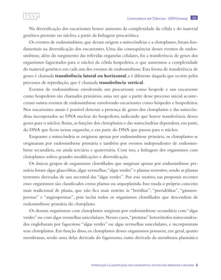 Licenciatura em Ciências · USP/Univesp 100
Introdução à classificação dos eucariontes e estudo dos Amebozoa e Rhizaria 6
Na diversificação dos eucariontes houve aumento da complexidade da célula e do material
genético presente no núcleo, a partir da linhagem procariótica.
Os eventos de endossimbiose,que deram origem a mitocôndrias e a cloroplastos,foram fun-
damentais na diversificação dos eucariontes. Uma das consequências desses eventos de endos-
simbiose, além do surgimento das referidas organelas celulares, foi a transferência de genes dos
organismos fagocitados para o núcleo da célula hospedeira, o que aumentou a complexidade
do material genético em cada um dos eventos de endossimbiose.Essa forma de transferência de
genes é chamada transferência lateral ou horizontal,e é diferente daquela que ocorre pelos
processos de reprodução, que é chamada transferência vertical.
Eventos de endossimbiose envolvendo um procarionte como hospede e um eucarionte
como hospedeiro são chamados primários, uma vez que a partir desse processo inicial aconte-
ceram outros eventos de endossimbiose envolvendo eucariontes como hóspedes e hospedeiros.
Nos eucariontes atuais é possível detectar a presença de genes dos cloroplastos e das mitocôn-
drias incorporados ao DNA nuclear do hospedeiro, indicando que houve transferência desses
genes para o núcleo.Assim,as funções dos cloroplastos e das mitocôndrias dependem,em parte,
do DNA que ficou nessas organelas, e em parte do DNA que passou para o núcleo.
Enquanto a mitocôndria se originou apenas por endossimbiose primária, os cloroplastos se
originaram por endossimbiose primária e também por eventos independentes de endossim-
biose secundária, ou ainda terciária e quaternária. Com isso, a linhagem dos organismos com
cloroplastos sofreu grandes modificações e diversificação.
Os únicos grupos de organismos clorofilados que surgiram apenas por endossimbiose pri-
mária foram algas glaucófitas,algas vermelhas,“algas verdes”e plantas terrestres,sendo as plantas
terrestres derivadas de um ancestral das “algas verdes”. Por esse motivo, nas propostas recentes
esses organismos são classificados como plantas ou arqueplastida. Isso muda o próprio conceito
mais tradicional de planta, que não fica mais restrito às “briófitas”, “pteridófitas”, “gimnos-
permas” e “angiospermas”, pois inclui todos os organismos clorofilados que descendem de
endossimbiose primária do cloroplasto.
Os demais organismos com cloroplastos surgiram por endossimbiose secundária com “algas
verdes”ou com algas vermelhas unicelulares.Nesses casos,“protistas”heterótrofos mitocondria-
dos englobaram por fagocitose “algas verdes” ou algas vermelhas unicelulares, e incorporaram
seus cloroplastos. Em função disso, os cloroplastos desses organismos possuem, em geral, quatro
membranas, sendo uma delas derivada do fagossomo, outra derivada da membrana plasmática
 