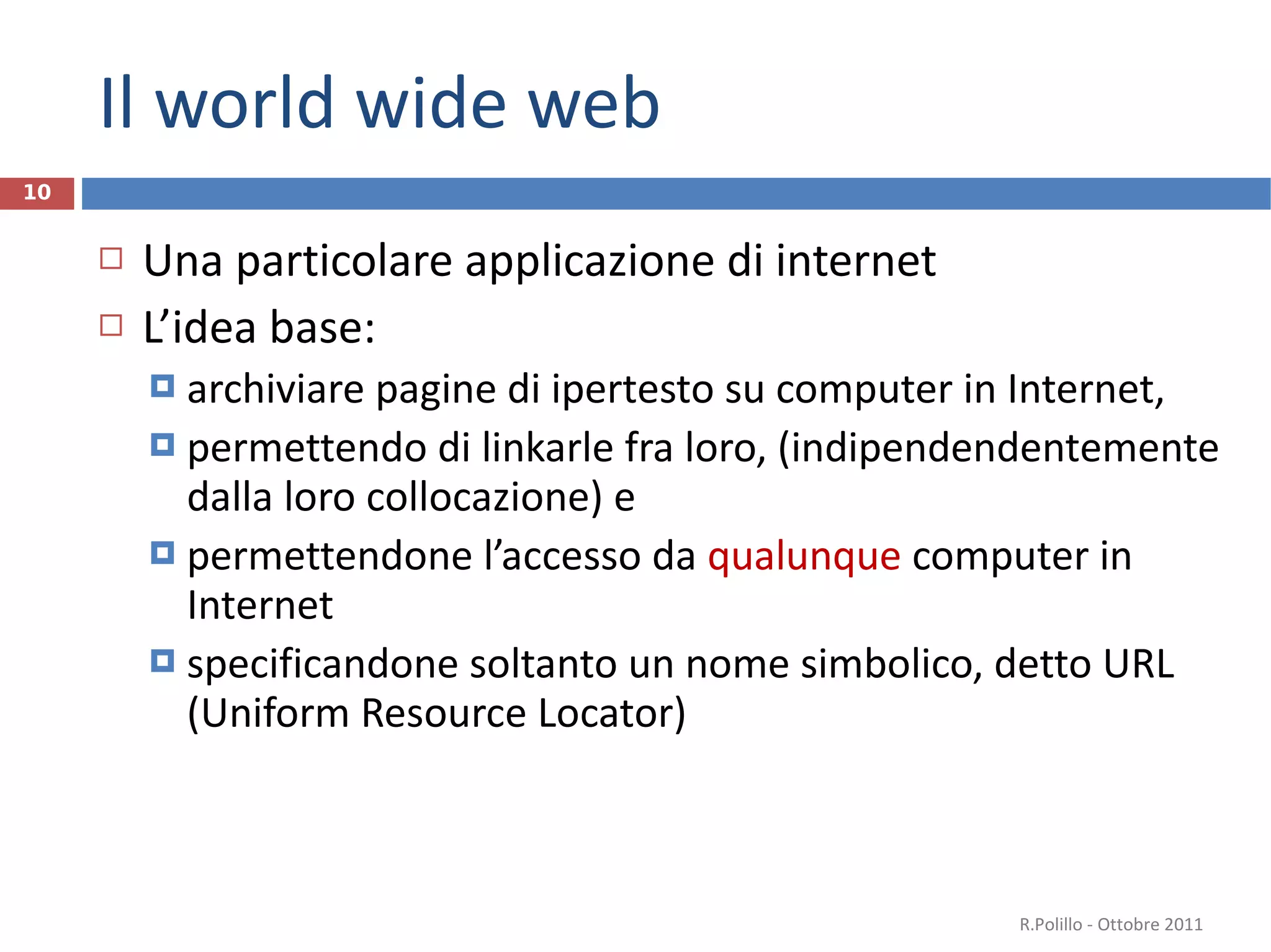 Il world wide web Una particolare applicazione di internet L’idea base:  archiviare pagine di ipertesto su computer in Internet,  permettendo di linkarle fra loro, (indipendendentemente dalla loro collocazione) e permettendone l’accesso da  qualunque  computer in Internet specificandone soltanto un nome simbolico, detto URL (Uniform Resource Locator) R.Polillo - Ottobre 2011 