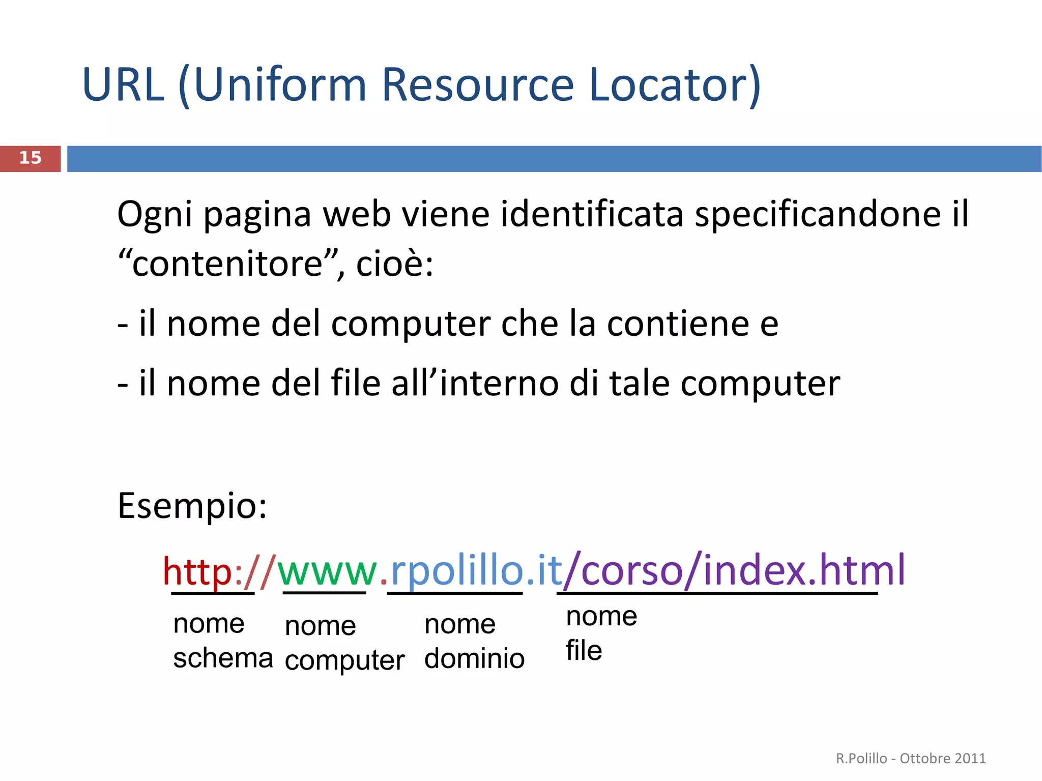URL (Uniform Resource Locator) Ogni pagina web viene identificata specificandone il  “contenitore”, cioè: - il nome del computer che la contiene e - il nome del file all ’interno di tale computer Esempio: http :// www . rpolillo.it /corso/index.html R.Polillo - Ottobre 2011 nome  schema nome dominio nome computer nome file 