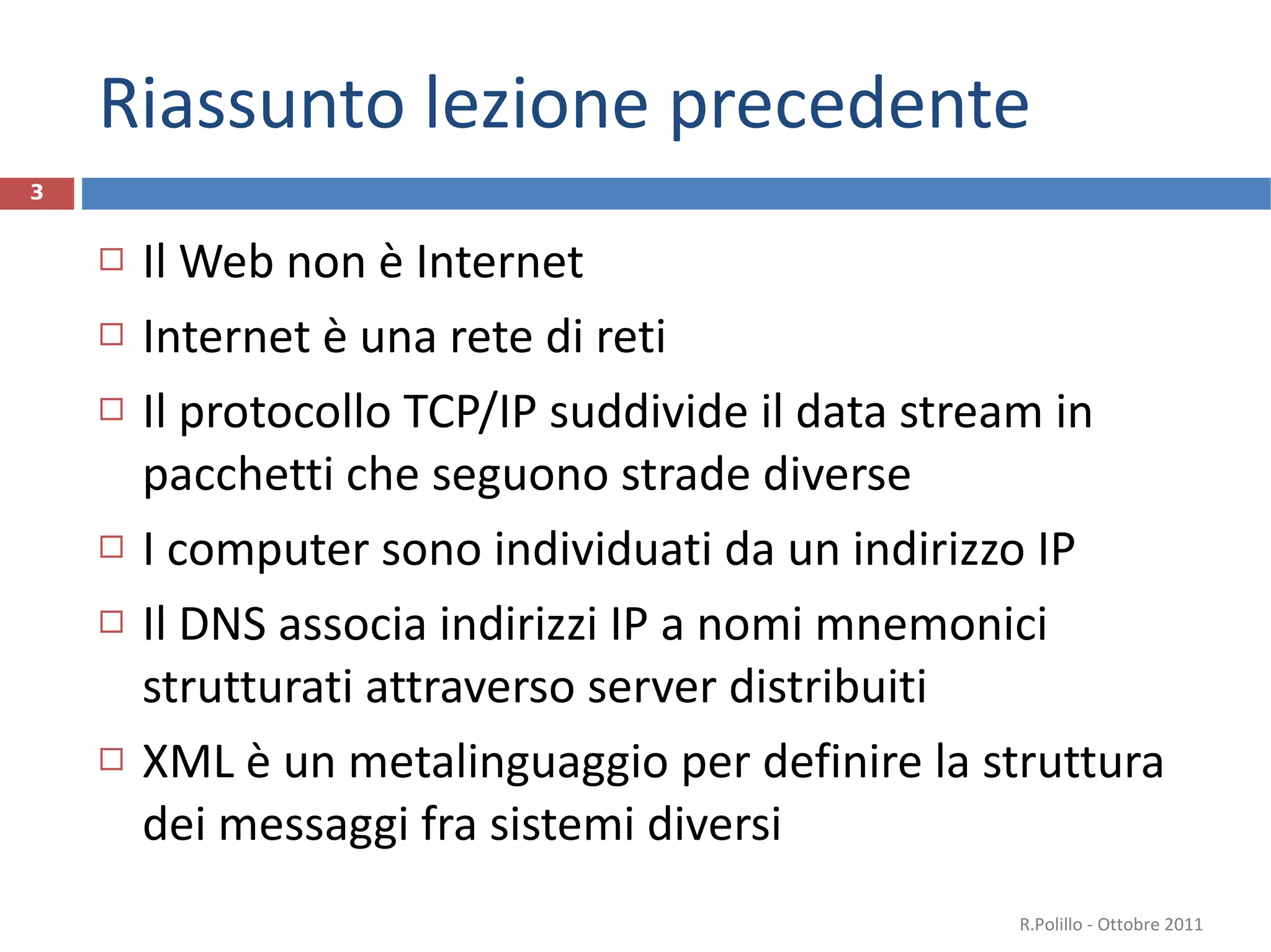 Riassunto lezione precedente Il Web non è Internet Internet è una rete di reti Il protocollo TCP/IP suddivide il data stream in pacchetti che seguono strade diverse I computer sono individuati da un indirizzo IP  Il DNS associa indirizzi IP a nomi mnemonici strutturati attraverso server distribuiti XML è un metalinguaggio per definire la struttura dei messaggi fra sistemi diversi R.Polillo - Ottobre 2011 