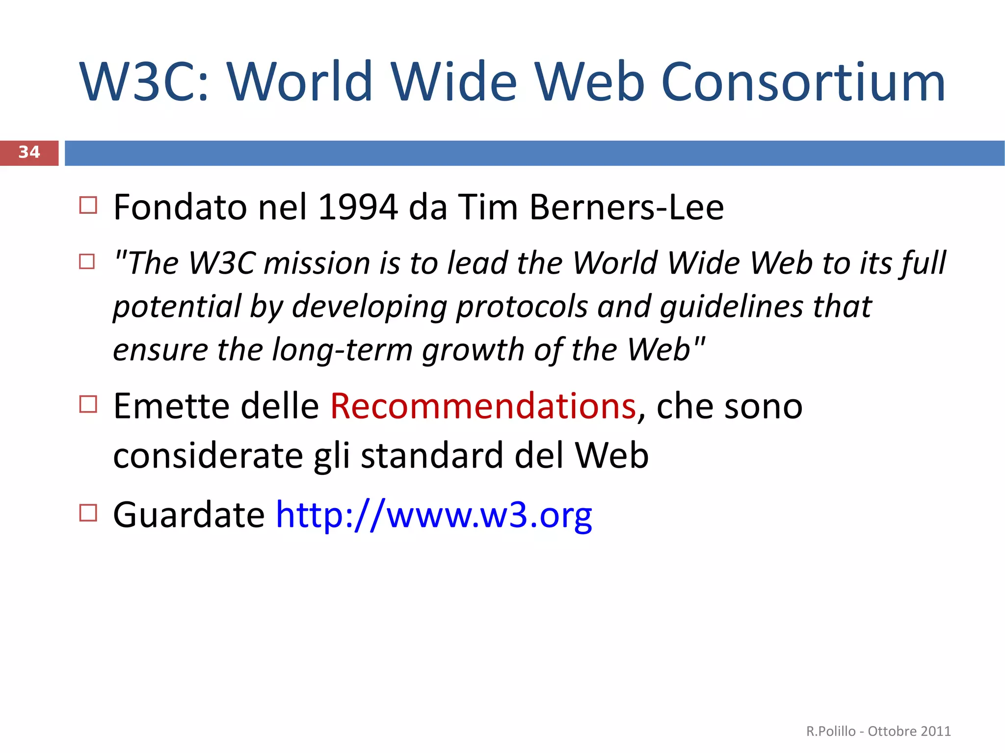 W3C: World Wide Web Consortium Fondato nel 1994 da Tim Berners-Lee " The W3C mission is to lead the World Wide Web to its full potential by developing protocols and guidelines that ensure the long-term growth of the Web" Emette delle  Recommendations , che sono considerate gli standard del Web Guardate  http://www.w3.org   R.Polillo - Ottobre 2011 