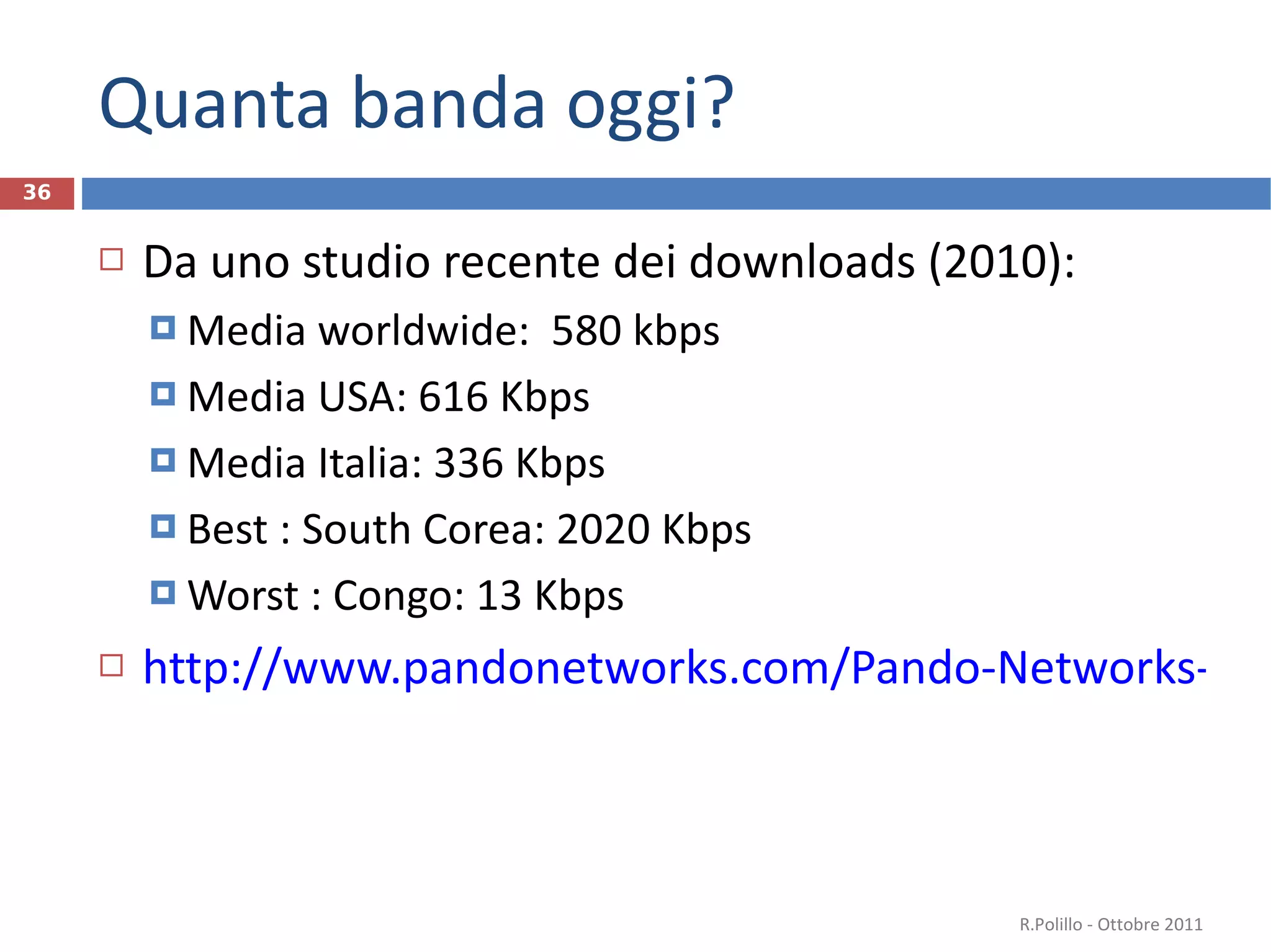 Quanta banda oggi? Da uno studio recente dei downloads (2010): Media worldwide:  580 kbps Media USA: 616 Kbps Media Italia: 336 Kbps Best : South Corea: 2020 Kbps Worst : Congo: 13 Kbps http://www.pandonetworks.com/Pando-Networks-Releases-Global-Internet-Speed-Study   R.Polillo - Ottobre 2011 