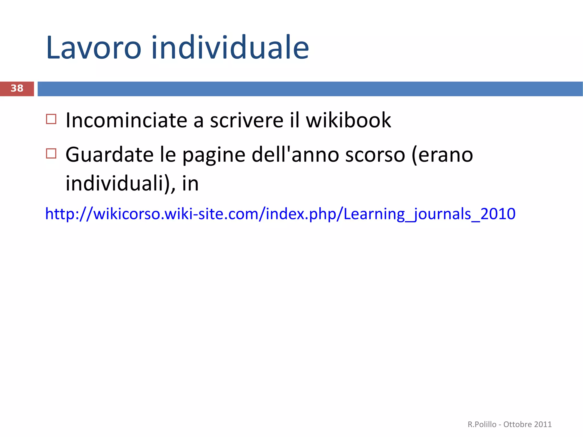 Lavoro individuale Incominciate a scrivere il wikibook Guardate le pagine dell'anno scorso (erano individuali), in  http://wikicorso.wiki-site.com/index.php/Learning_journals_2010   R.Polillo - Ottobre 2011 