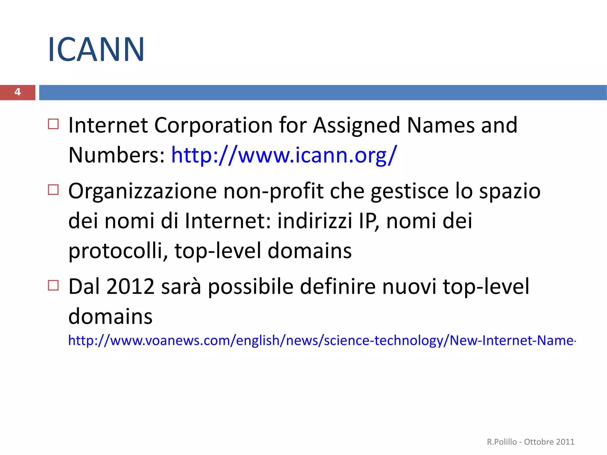 ICANN Internet Corporation for Assigned Names and Numbers:  http://www.icann.org/ Organizzazione non-profit che gestisce lo spazio dei nomi di Internet: indirizzi IP, nomi dei protocolli, top-level domains Dal 2012 sarà possibile definire nuovi top-level domains http://www.voanews.com/english/news/science-technology/New-Internet-Name-Rule-Opens-Door-to-Huge-Changes-124180874.html   R.Polillo - Ottobre 2011 