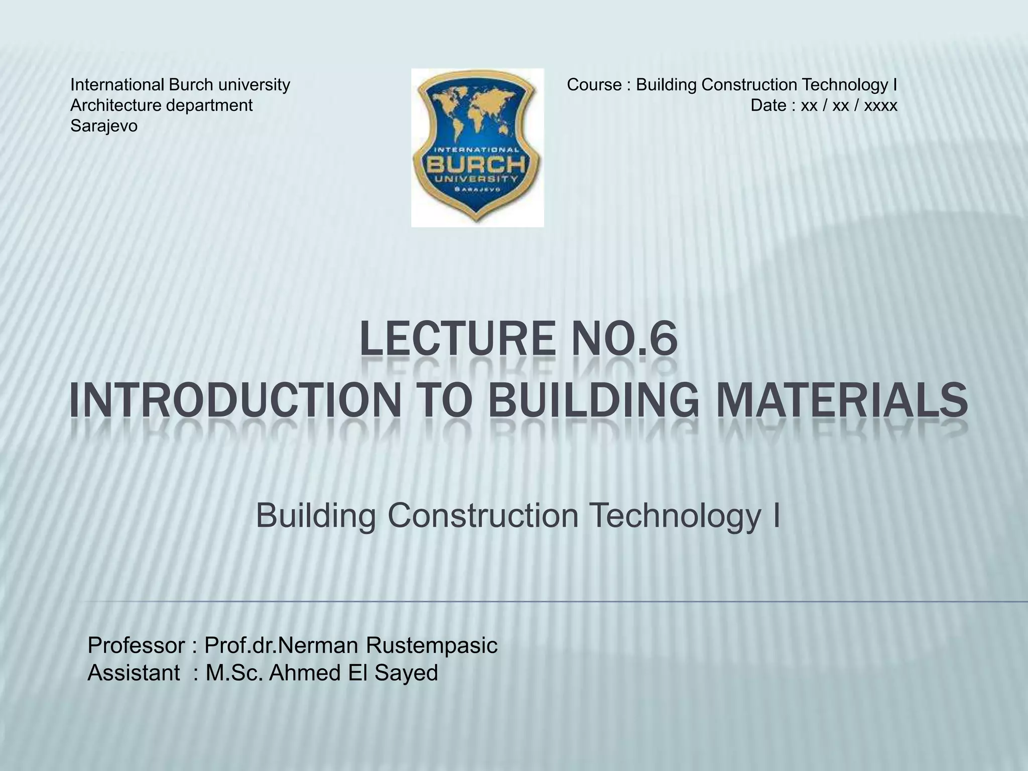 International Burch university               Course : Building Construction Technology I
Architecture department                                              Date : xx / xx / xxxx
Sarajevo




           LECTURE NO.6
INTRODUCTION TO BUILDING MATERIALS

                         Building Construction Technology I


  Professor : Prof.dr.Nerman Rustempasic
  Assistant : M.Sc. Ahmed El Sayed
 