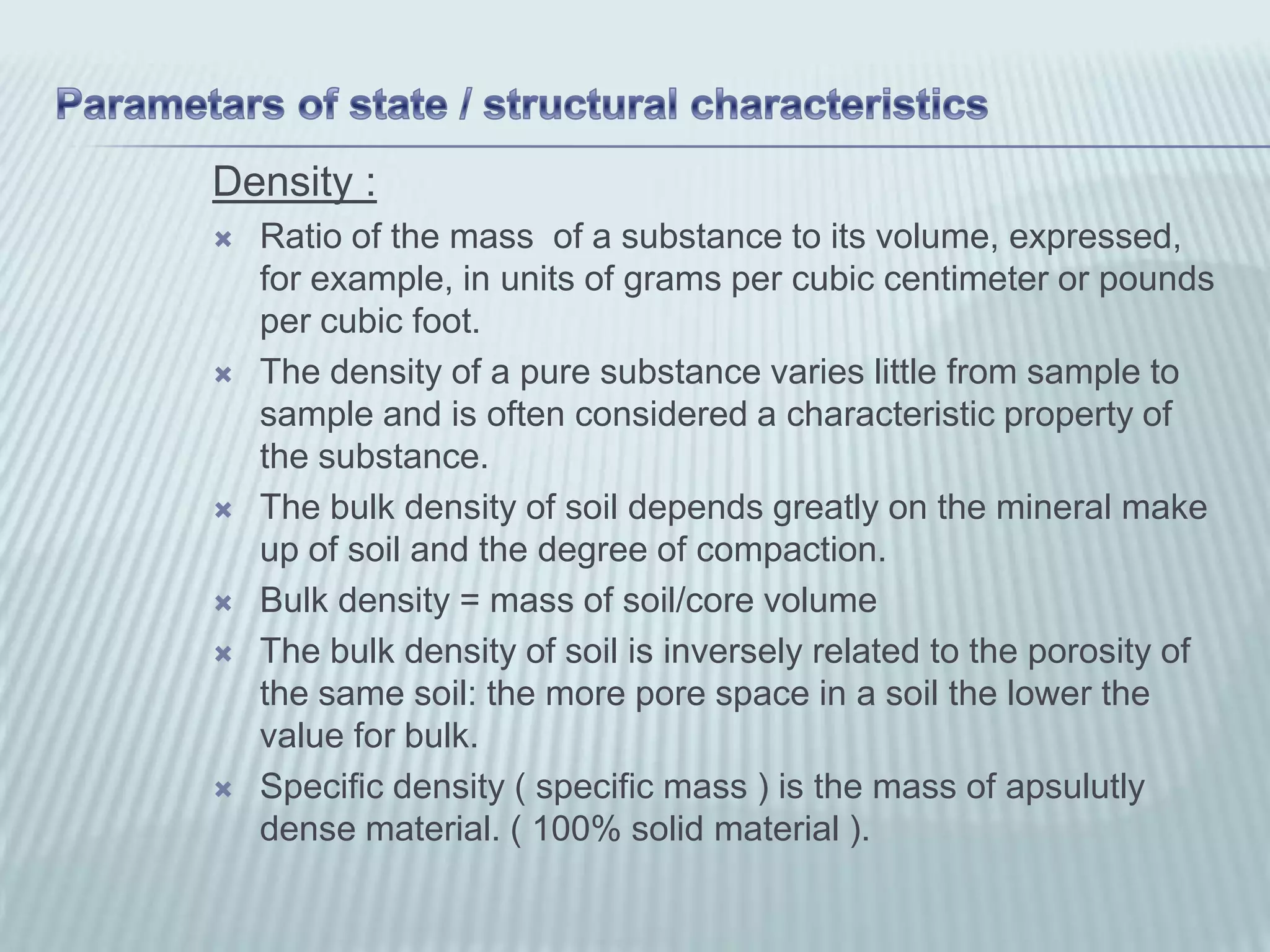 Density :
   Ratio of the mass of a substance to its volume, expressed,
    for example, in units of grams per cubic centimeter or pounds
    per cubic foot.
   The density of a pure substance varies little from sample to
    sample and is often considered a characteristic property of
    the substance.
   The bulk density of soil depends greatly on the mineral make
    up of soil and the degree of compaction.
   Bulk density = mass of soil/core volume
   The bulk density of soil is inversely related to the porosity of
    the same soil: the more pore space in a soil the lower the
    value for bulk.
   Specific density ( specific mass ) is the mass of apsulutly
    dense material. ( 100% solid material ).
 