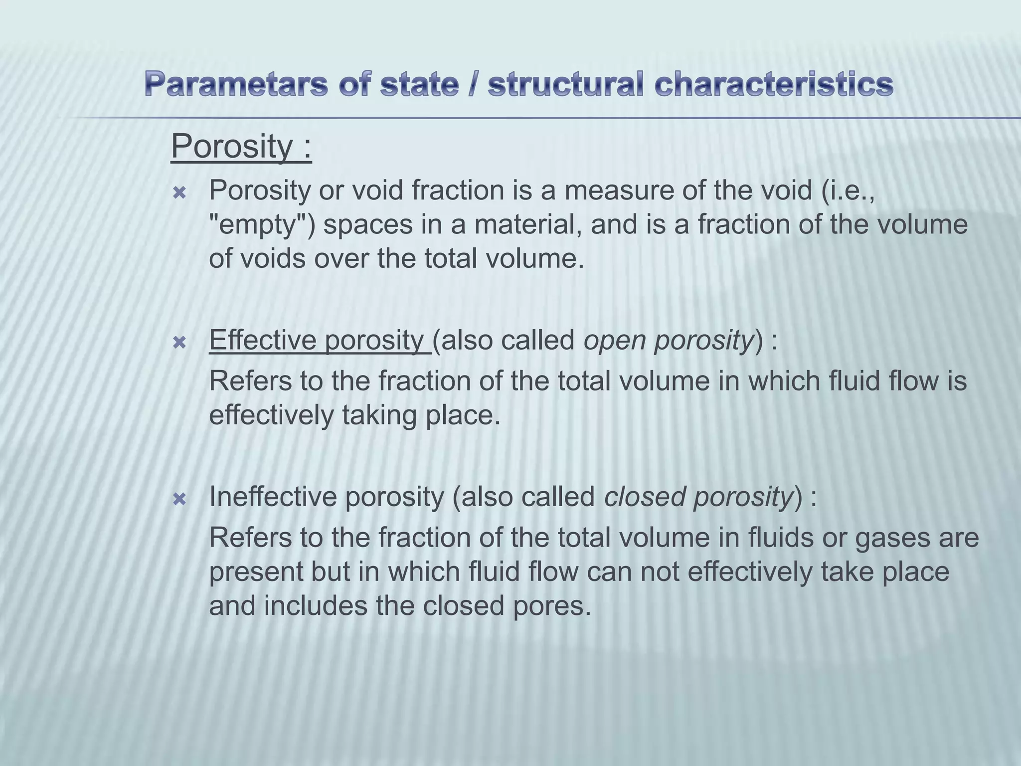 Porosity :
   Porosity or void fraction is a measure of the void (i.e.,
    "empty") spaces in a material, and is a fraction of the volume
    of voids over the total volume.

   Effective porosity (also called open porosity) :
    Refers to the fraction of the total volume in which fluid flow is
    effectively taking place.

   Ineffective porosity (also called closed porosity) :
    Refers to the fraction of the total volume in fluids or gases are
    present but in which fluid flow can not effectively take place
    and includes the closed pores.
 