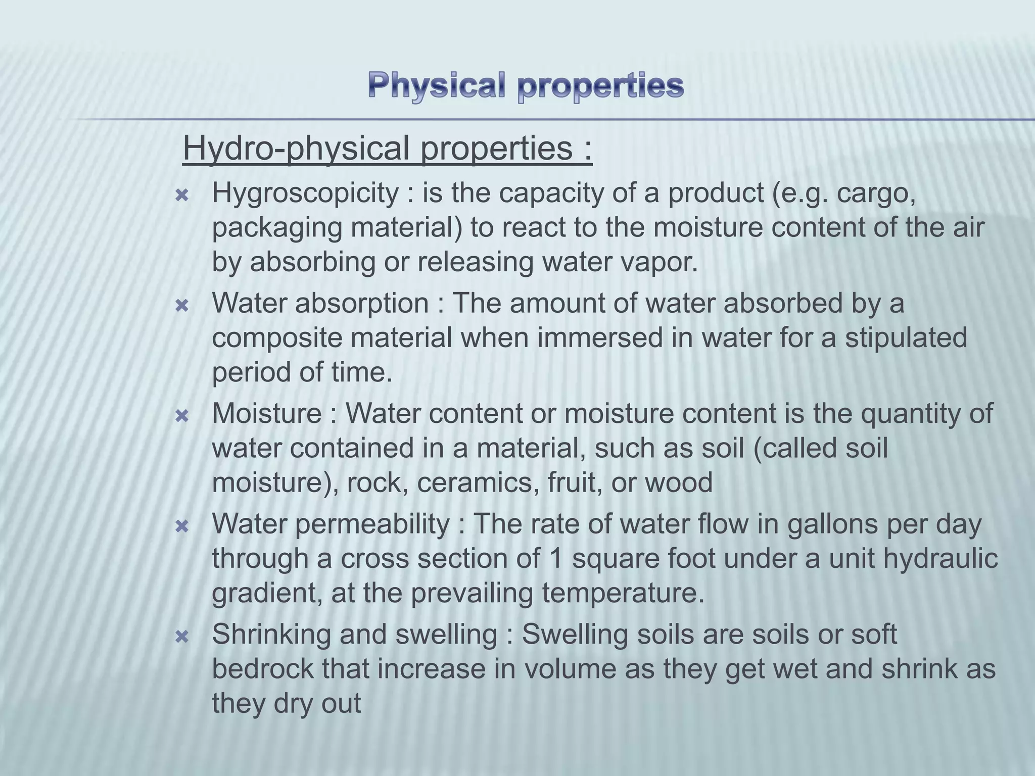 Hydro-physical properties :
   Hygroscopicity : is the capacity of a product (e.g. cargo,
    packaging material) to react to the moisture content of the air
    by absorbing or releasing water vapor.
   Water absorption : The amount of water absorbed by a
    composite material when immersed in water for a stipulated
    period of time.
   Moisture : Water content or moisture content is the quantity of
    water contained in a material, such as soil (called soil
    moisture), rock, ceramics, fruit, or wood
   Water permeability : The rate of water flow in gallons per day
    through a cross section of 1 square foot under a unit hydraulic
    gradient, at the prevailing temperature.
   Shrinking and swelling : Swelling soils are soils or soft
    bedrock that increase in volume as they get wet and shrink as
    they dry out
 
