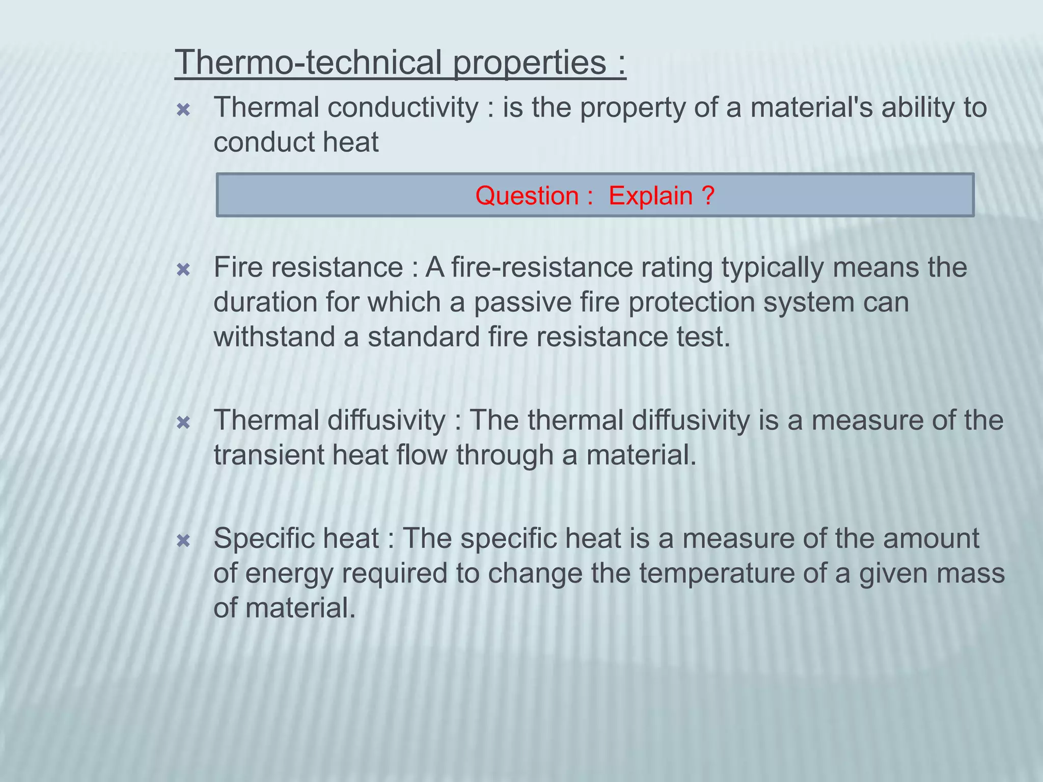 Thermo-technical properties :
   Thermal conductivity : is the property of a material's ability to
    conduct heat
                         Question : Explain ?

   Fire resistance : A fire-resistance rating typically means the
    duration for which a passive fire protection system can
    withstand a standard fire resistance test.

   Thermal diffusivity : The thermal diffusivity is a measure of the
    transient heat flow through a material.

   Specific heat : The specific heat is a measure of the amount
    of energy required to change the temperature of a given mass
    of material.
 