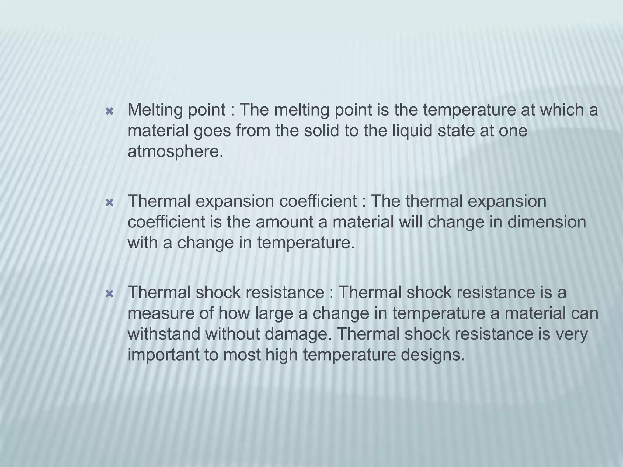    Melting point : The melting point is the temperature at which a
    material goes from the solid to the liquid state at one
    atmosphere.

   Thermal expansion coefficient : The thermal expansion
    coefficient is the amount a material will change in dimension
    with a change in temperature.

   Thermal shock resistance : Thermal shock resistance is a
    measure of how large a change in temperature a material can
    withstand without damage. Thermal shock resistance is very
    important to most high temperature designs.
 