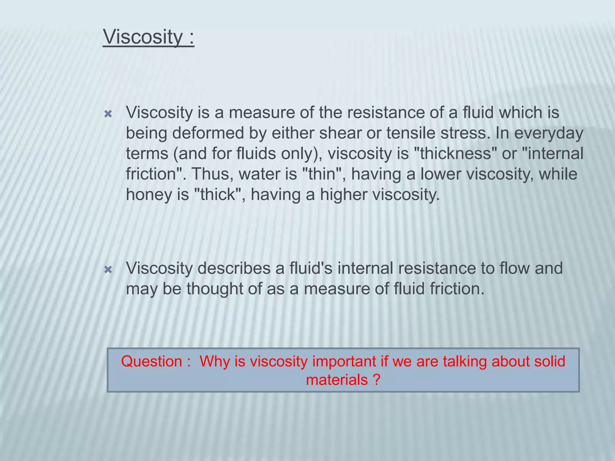 Viscosity :


   Viscosity is a measure of the resistance of a fluid which is
    being deformed by either shear or tensile stress. In everyday
    terms (and for fluids only), viscosity is "thickness" or "internal
    friction". Thus, water is "thin", having a lower viscosity, while
    honey is "thick", having a higher viscosity.



   Viscosity describes a fluid's internal resistance to flow and
    may be thought of as a measure of fluid friction.



    Question : Why is viscosity important if we are talking about solid
                               materials ?
 