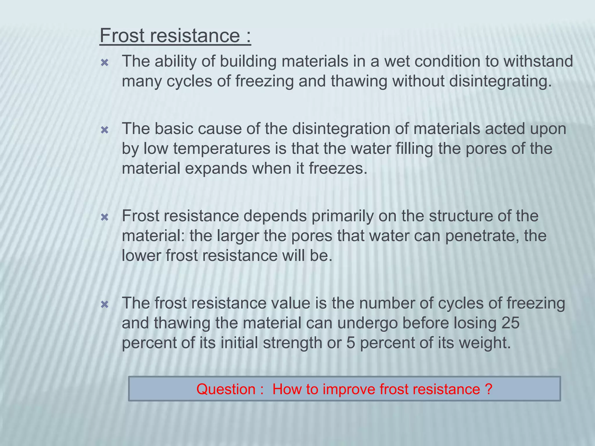 Frost resistance :
   The ability of building materials in a wet condition to withstand
    many cycles of freezing and thawing without disintegrating.

   The basic cause of the disintegration of materials acted upon
    by low temperatures is that the water filling the pores of the
    material expands when it freezes.

   Frost resistance depends primarily on the structure of the
    material: the larger the pores that water can penetrate, the
    lower frost resistance will be.

   The frost resistance value is the number of cycles of freezing
    and thawing the material can undergo before losing 25
    percent of its initial strength or 5 percent of its weight.

              Question : How to improve frost resistance ?
 