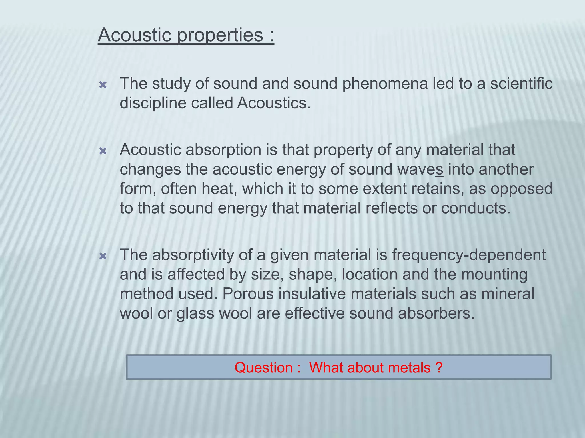 Acoustic properties :

   The study of sound and sound phenomena led to a scientific
    discipline called Acoustics.

   Acoustic absorption is that property of any material that
    changes the acoustic energy of sound waves into another
    form, often heat, which it to some extent retains, as opposed
    to that sound energy that material reflects or conducts.

   The absorptivity of a given material is frequency-dependent
    and is affected by size, shape, location and the mounting
    method used. Porous insulative materials such as mineral
    wool or glass wool are effective sound absorbers.


                    Question : What about metals ?
 