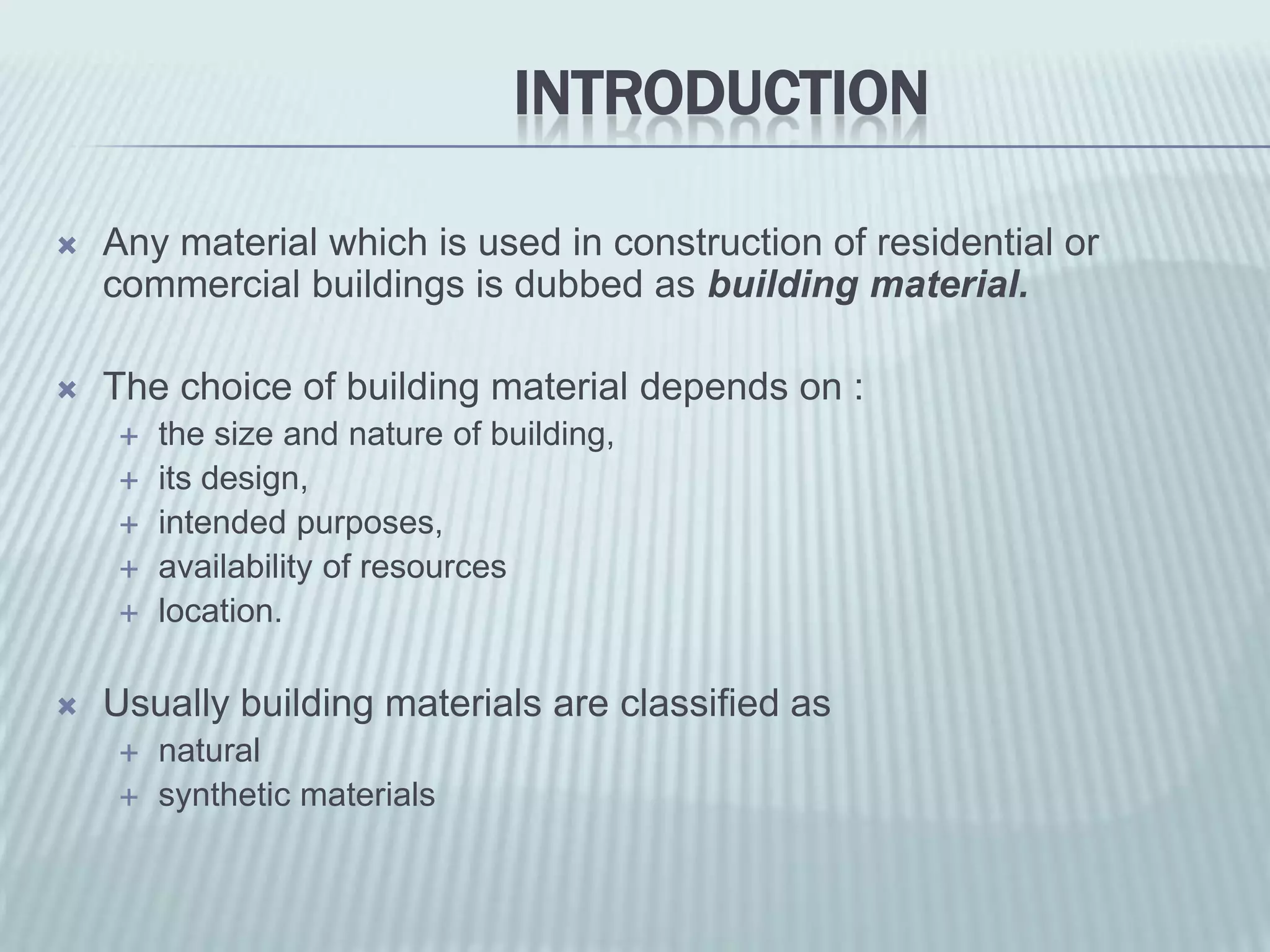 INTRODUCTION

   Any material which is used in construction of residential or
    commercial buildings is dubbed as building material.

   The choice of building material depends on :
       the size and nature of building,
       its design,
       intended purposes,
       availability of resources
       location.

   Usually building materials are classified as
       natural
       synthetic materials
 