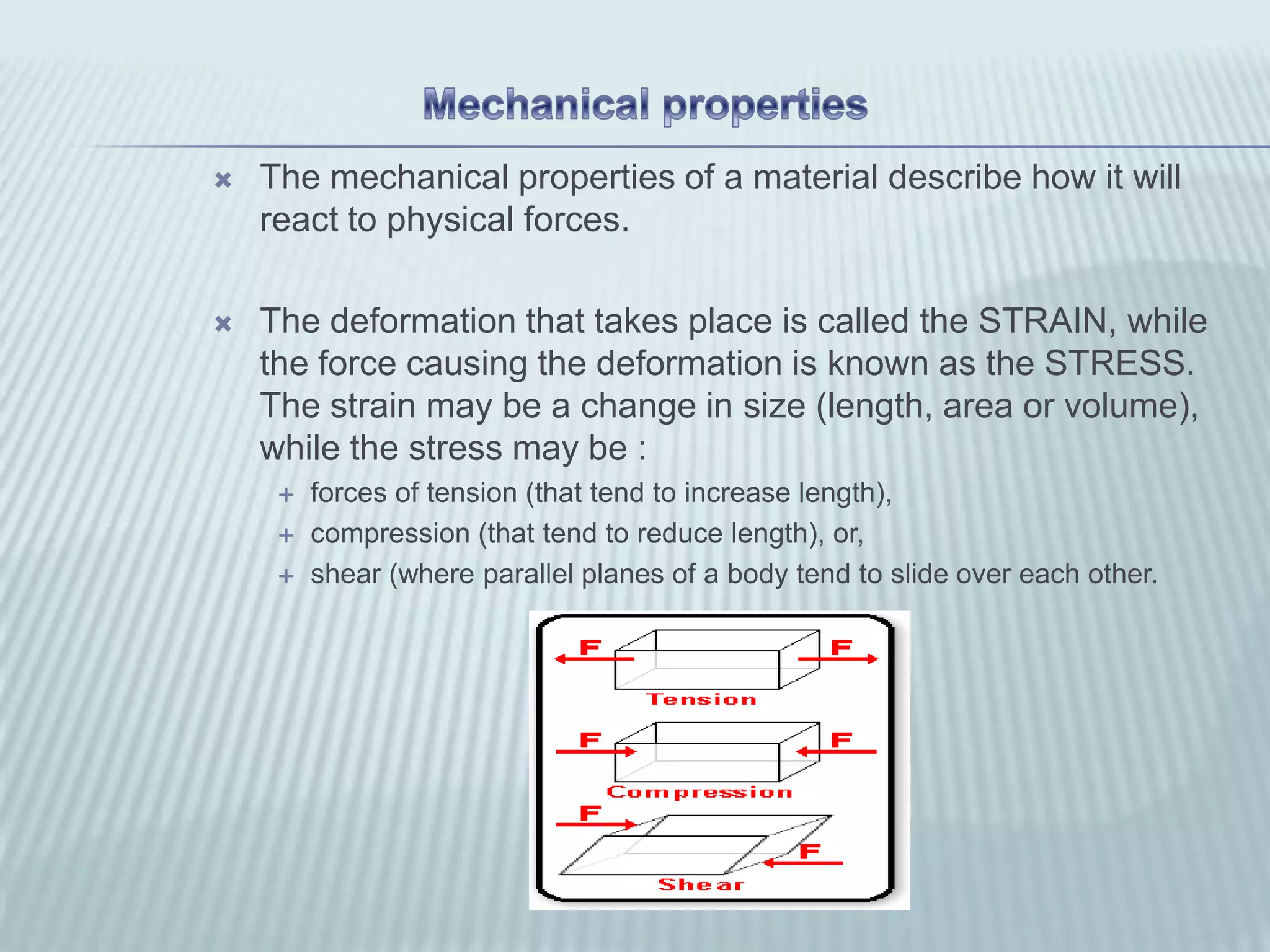    The mechanical properties of a material describe how it will
    react to physical forces.

   The deformation that takes place is called the STRAIN, while
    the force causing the deformation is known as the STRESS.
    The strain may be a change in size (length, area or volume),
    while the stress may be :
        forces of tension (that tend to increase length),
        compression (that tend to reduce length), or,
        shear (where parallel planes of a body tend to slide over each other.
 