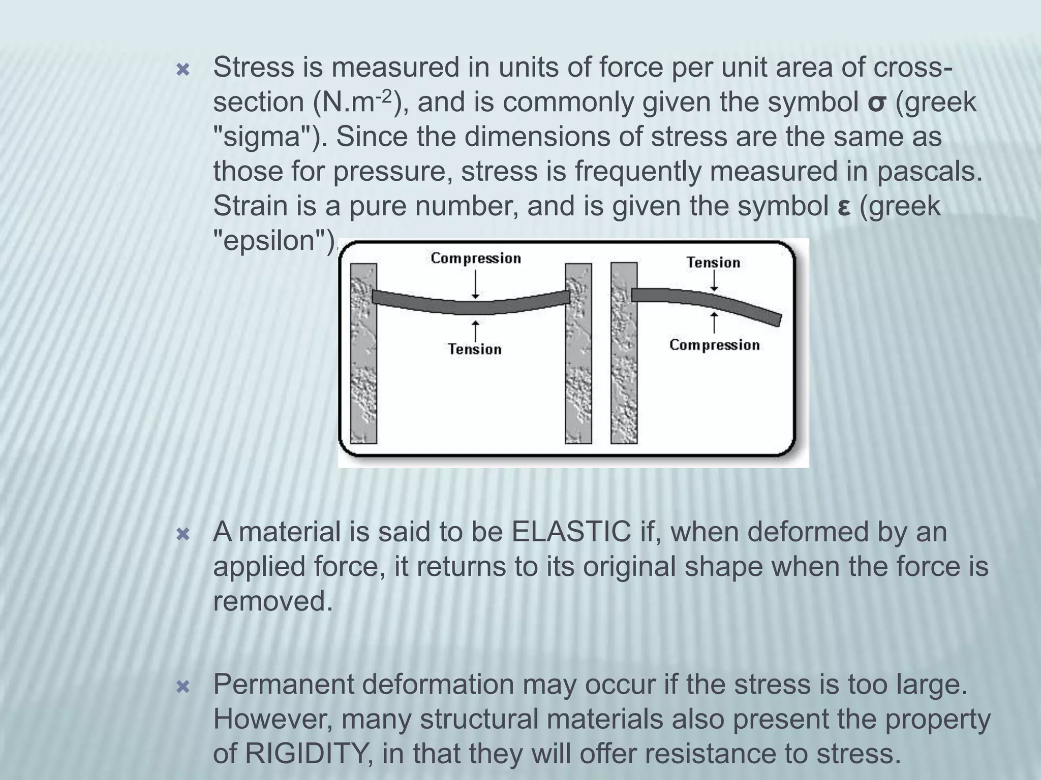    Stress is measured in units of force per unit area of cross-
    section (N.m-2), and is commonly given the symbol σ (greek
    "sigma"). Since the dimensions of stress are the same as
    those for pressure, stress is frequently measured in pascals.
    Strain is a pure number, and is given the symbol ε (greek
    "epsilon").




   A material is said to be ELASTIC if, when deformed by an
    applied force, it returns to its original shape when the force is
    removed.

   Permanent deformation may occur if the stress is too large.
    However, many structural materials also present the property
    of RIGIDITY, in that they will offer resistance to stress.
 