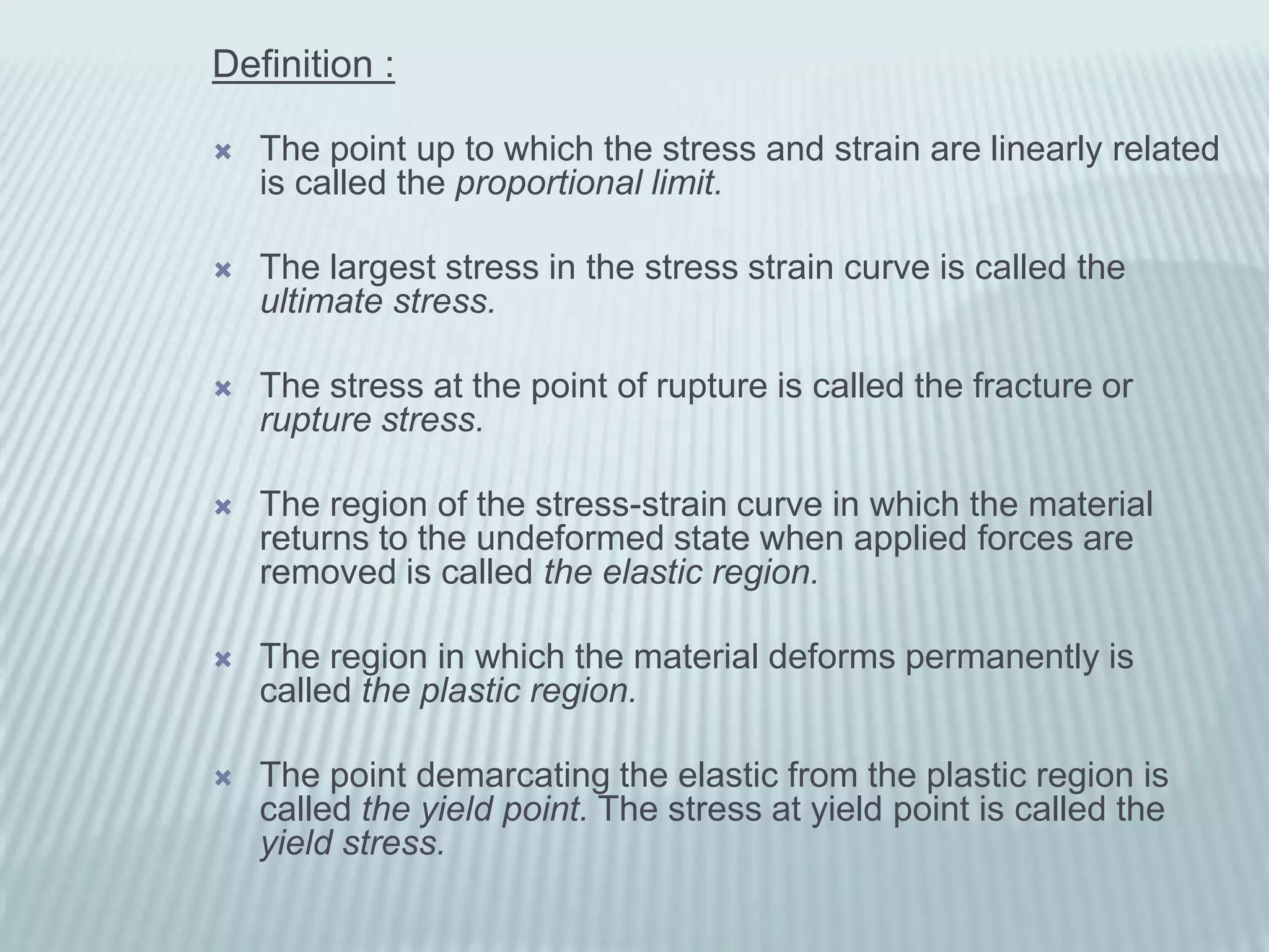 Definition :

   The point up to which the stress and strain are linearly related
    is called the proportional limit.

   The largest stress in the stress strain curve is called the
    ultimate stress.

   The stress at the point of rupture is called the fracture or
    rupture stress.

   The region of the stress-strain curve in which the material
    returns to the undeformed state when applied forces are
    removed is called the elastic region.

   The region in which the material deforms permanently is
    called the plastic region.

   The point demarcating the elastic from the plastic region is
    called the yield point. The stress at yield point is called the
    yield stress.
 