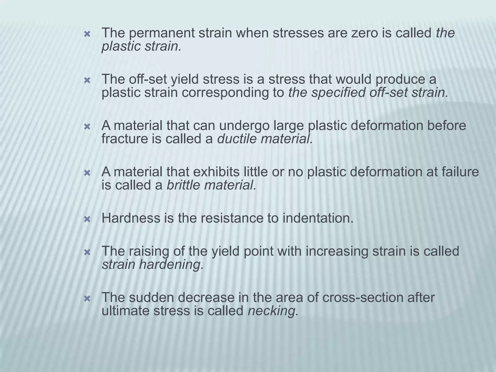    The permanent strain when stresses are zero is called the
    plastic strain.

   The off-set yield stress is a stress that would produce a
    plastic strain corresponding to the specified off-set strain.

   A material that can undergo large plastic deformation before
    fracture is called a ductile material.

   A material that exhibits little or no plastic deformation at failure
    is called a brittle material.

   Hardness is the resistance to indentation.

   The raising of the yield point with increasing strain is called
    strain hardening.

   The sudden decrease in the area of cross-section after
    ultimate stress is called necking.
 
