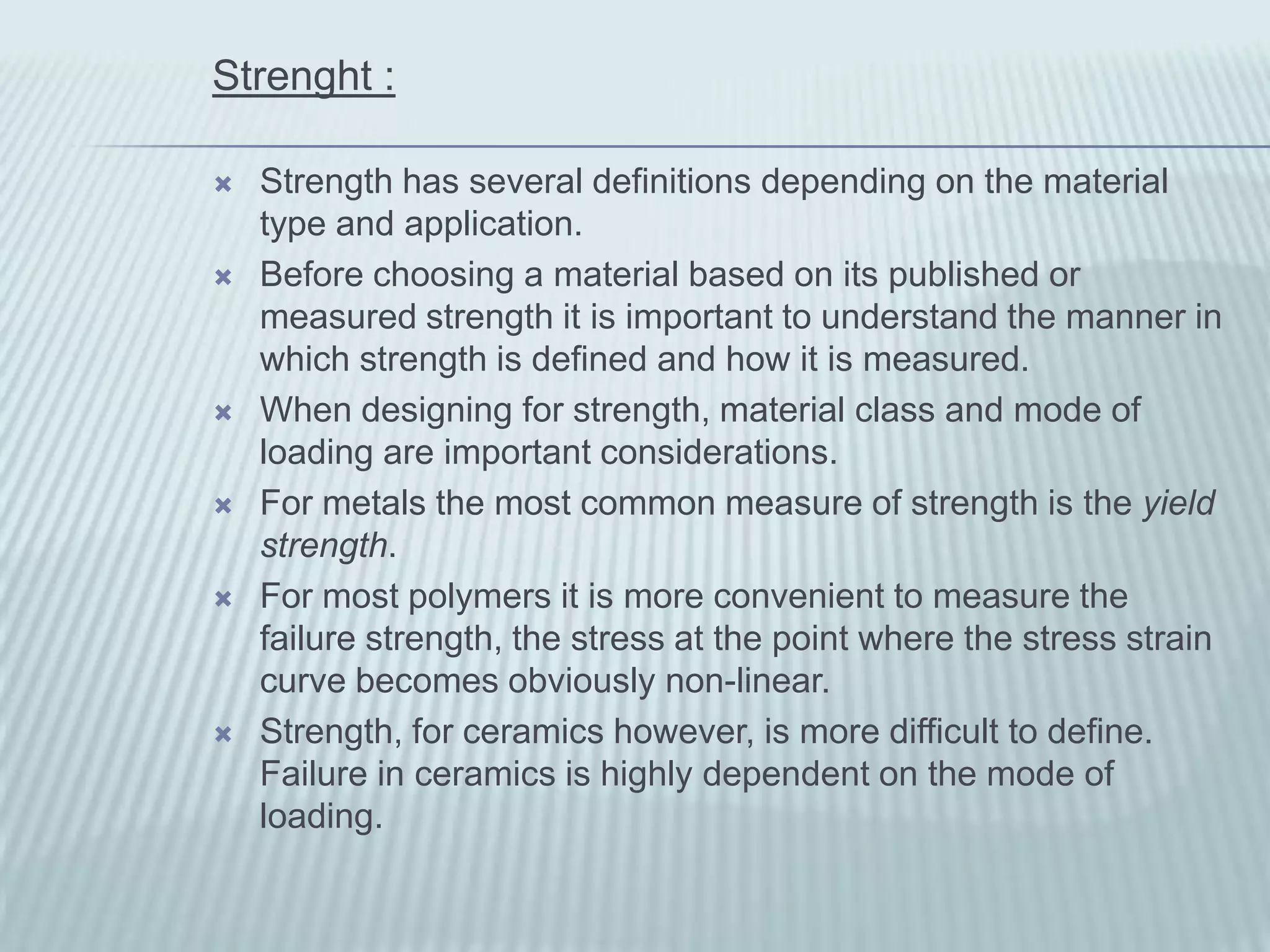 Strenght :

   Strength has several definitions depending on the material
    type and application.
   Before choosing a material based on its published or
    measured strength it is important to understand the manner in
    which strength is defined and how it is measured.
   When designing for strength, material class and mode of
    loading are important considerations.
   For metals the most common measure of strength is the yield
    strength.
   For most polymers it is more convenient to measure the
    failure strength, the stress at the point where the stress strain
    curve becomes obviously non-linear.
   Strength, for ceramics however, is more difficult to define.
    Failure in ceramics is highly dependent on the mode of
    loading.
 