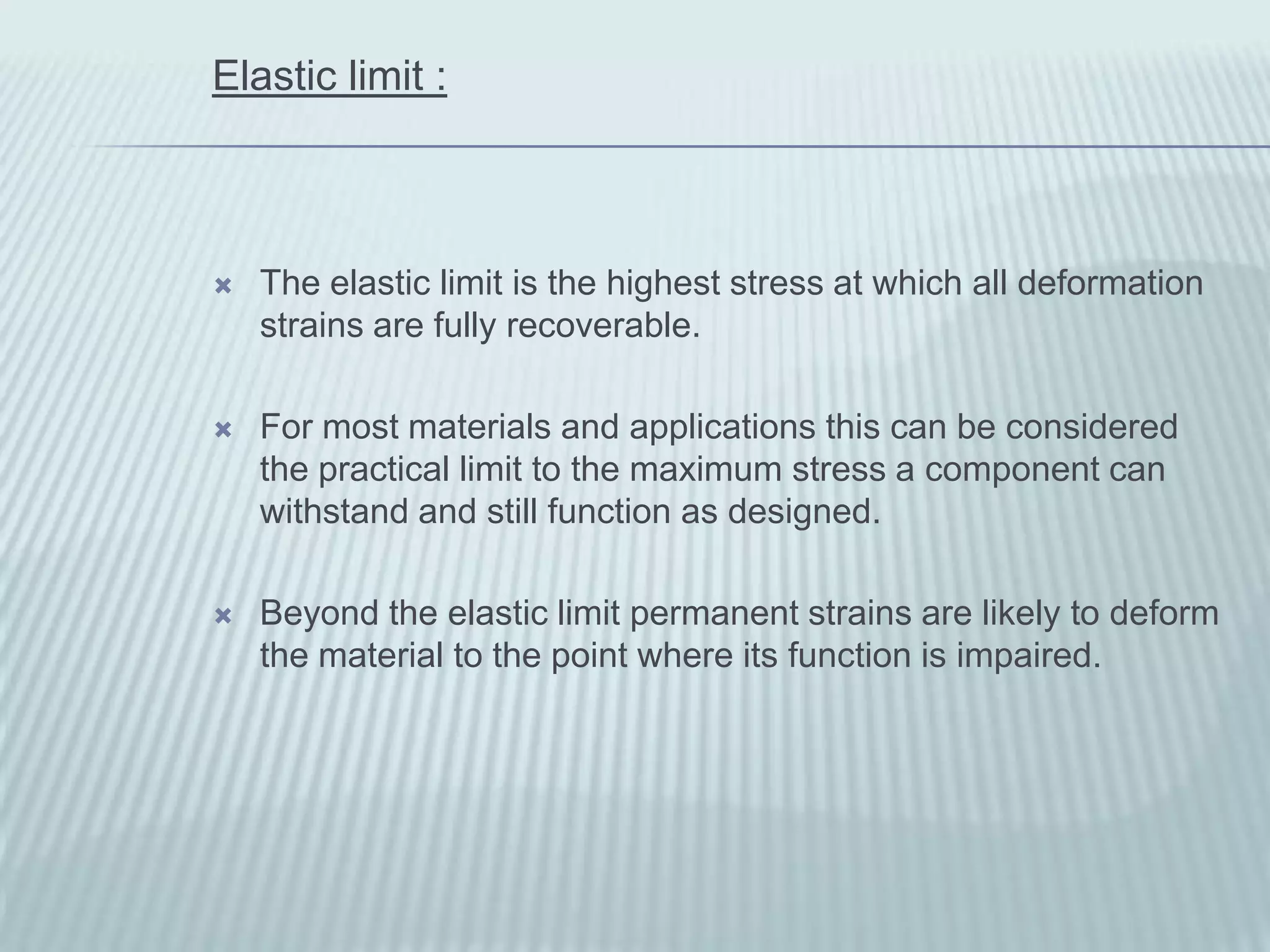 Elastic limit :



   The elastic limit is the highest stress at which all deformation
    strains are fully recoverable.

   For most materials and applications this can be considered
    the practical limit to the maximum stress a component can
    withstand and still function as designed.

   Beyond the elastic limit permanent strains are likely to deform
    the material to the point where its function is impaired.
 
