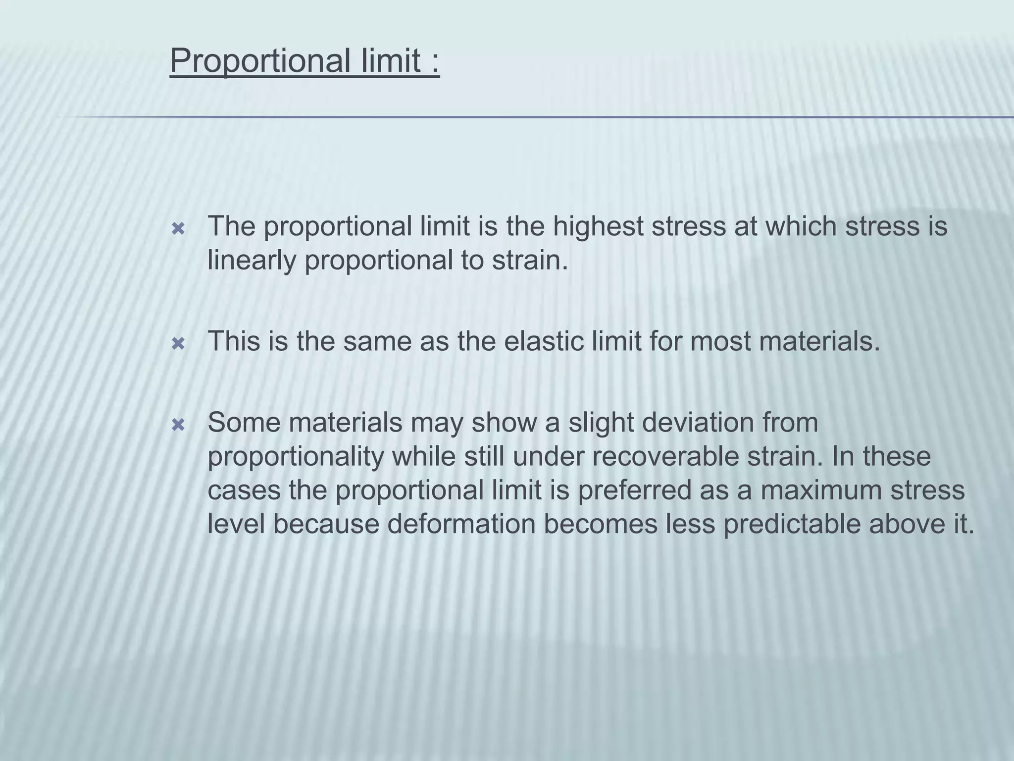 Proportional limit :



   The proportional limit is the highest stress at which stress is
    linearly proportional to strain.

   This is the same as the elastic limit for most materials.

   Some materials may show a slight deviation from
    proportionality while still under recoverable strain. In these
    cases the proportional limit is preferred as a maximum stress
    level because deformation becomes less predictable above it.
 