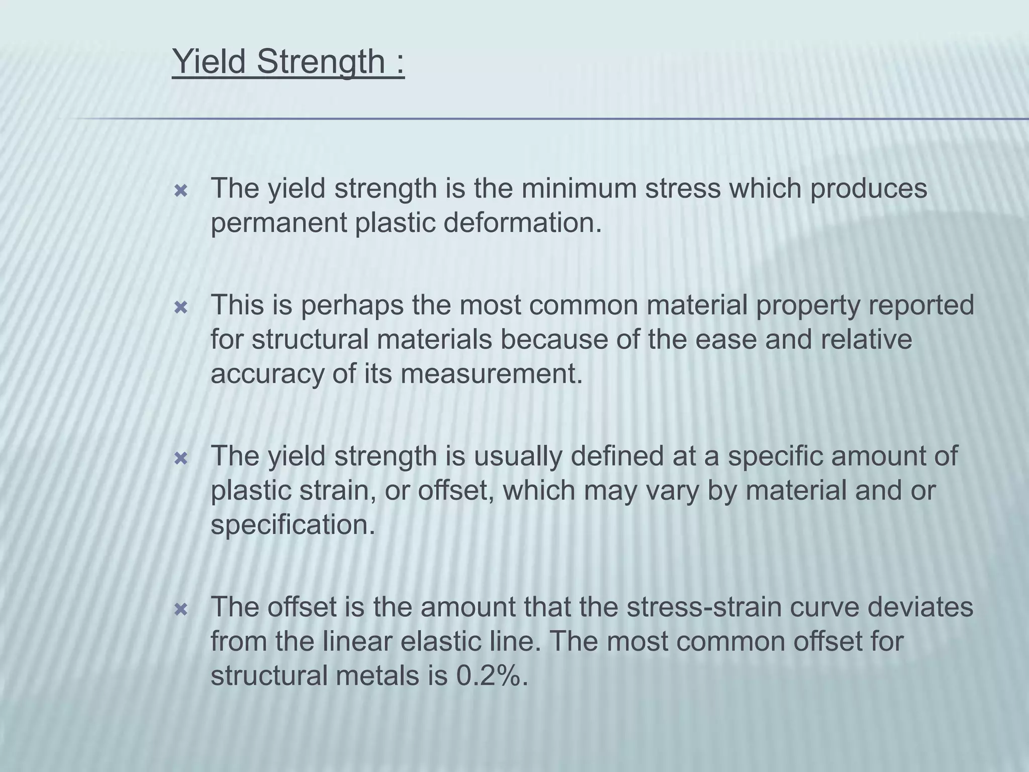 Yield Strength :


   The yield strength is the minimum stress which produces
    permanent plastic deformation.

   This is perhaps the most common material property reported
    for structural materials because of the ease and relative
    accuracy of its measurement.

   The yield strength is usually defined at a specific amount of
    plastic strain, or offset, which may vary by material and or
    specification.

   The offset is the amount that the stress-strain curve deviates
    from the linear elastic line. The most common offset for
    structural metals is 0.2%.
 