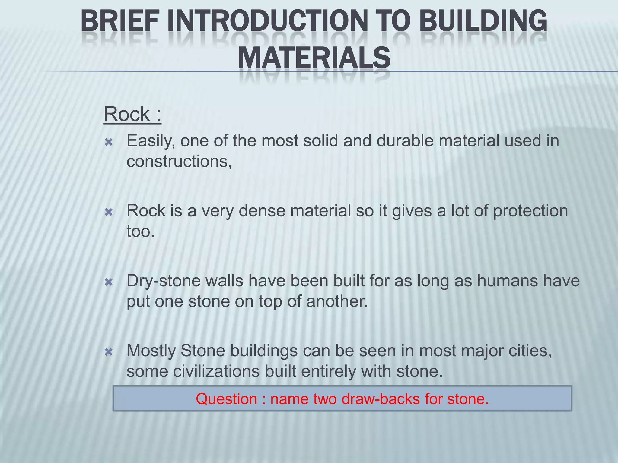 BRIEF INTRODUCTION TO BUILDING
          MATERIALS
 Rock :
    Easily, one of the most solid and durable material used in
     constructions,

    Rock is a very dense material so it gives a lot of protection
     too.

    Dry-stone walls have been built for as long as humans have
     put one stone on top of another.

    Mostly Stone buildings can be seen in most major cities,
     some civilizations built entirely with stone.
              Question : name two draw-backs for stone.
 