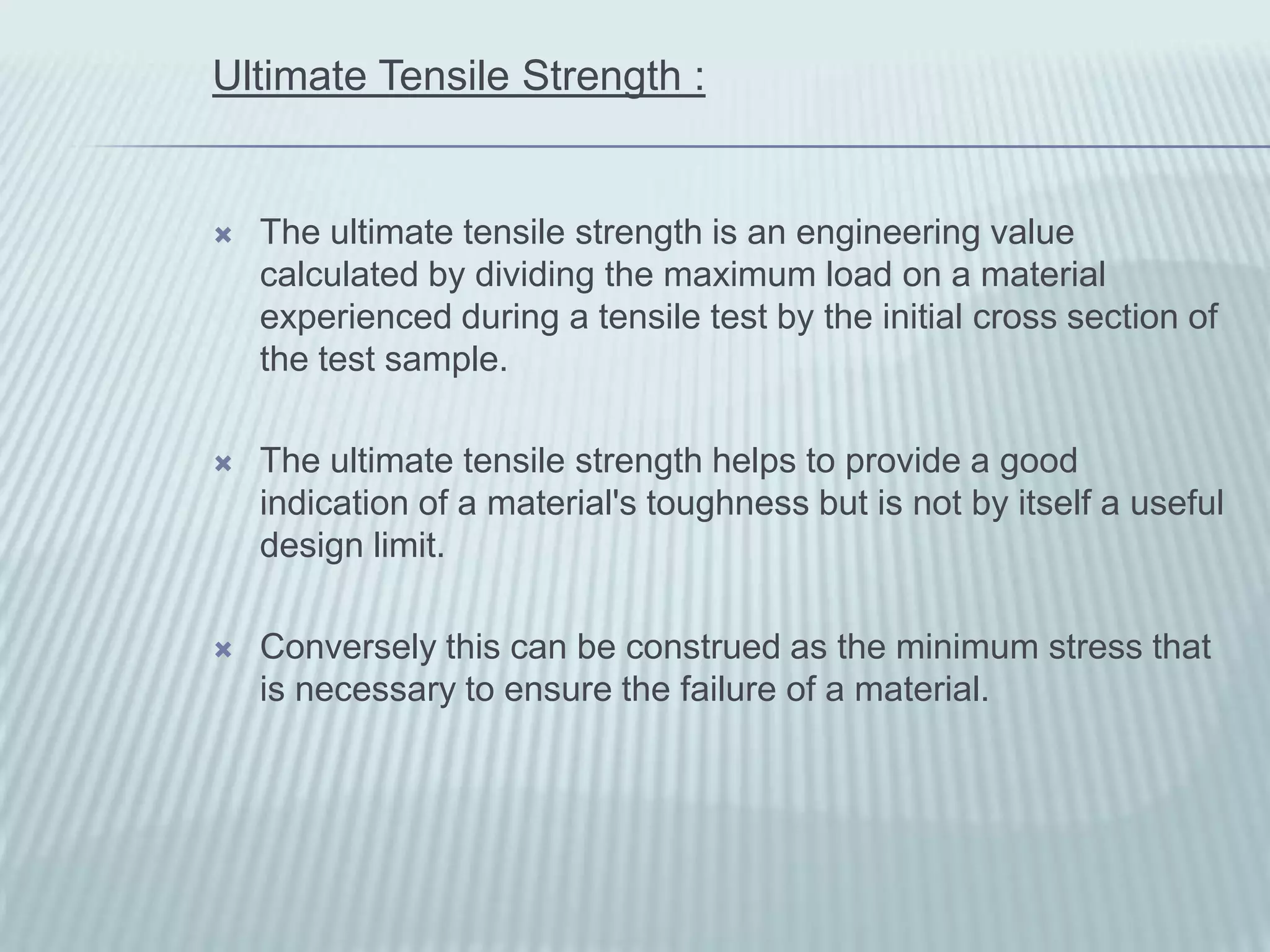 Ultimate Tensile Strength :


   The ultimate tensile strength is an engineering value
    calculated by dividing the maximum load on a material
    experienced during a tensile test by the initial cross section of
    the test sample.

   The ultimate tensile strength helps to provide a good
    indication of a material's toughness but is not by itself a useful
    design limit.

   Conversely this can be construed as the minimum stress that
    is necessary to ensure the failure of a material.
 