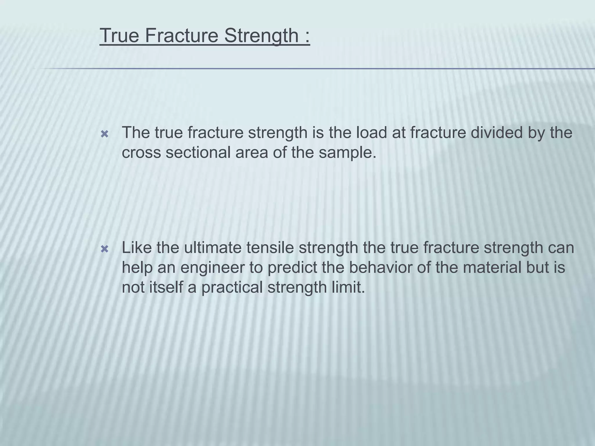 True Fracture Strength :



   The true fracture strength is the load at fracture divided by the
    cross sectional area of the sample.




   Like the ultimate tensile strength the true fracture strength can
    help an engineer to predict the behavior of the material but is
    not itself a practical strength limit.
 