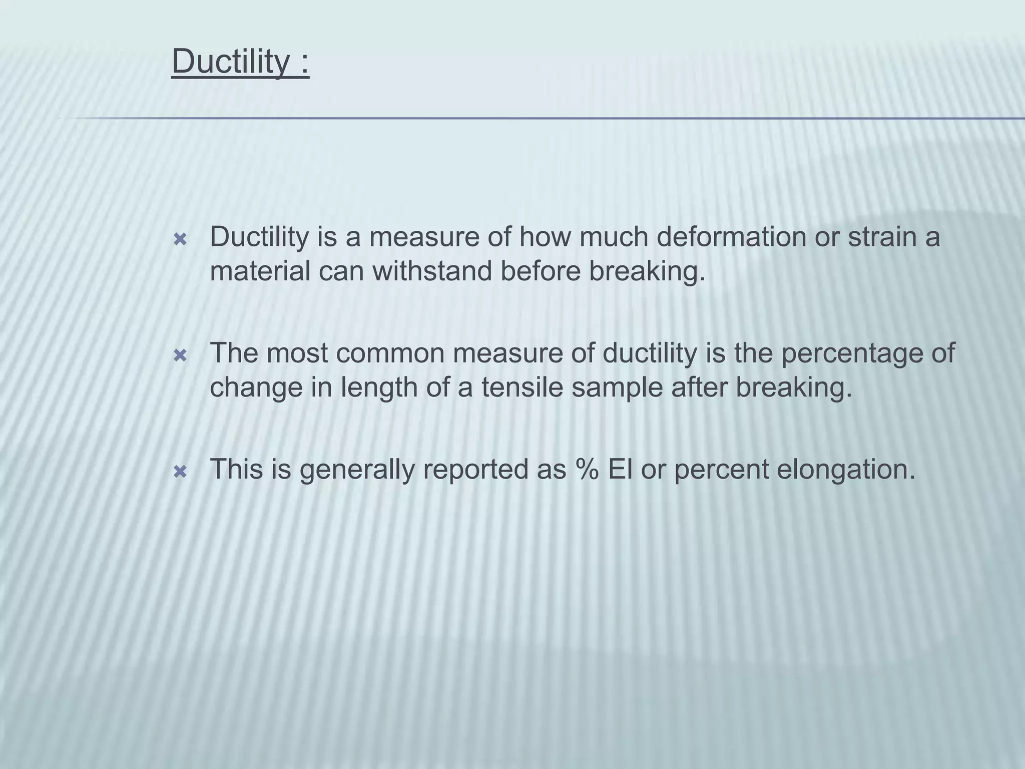 Ductility :




   Ductility is a measure of how much deformation or strain a
    material can withstand before breaking.

   The most common measure of ductility is the percentage of
    change in length of a tensile sample after breaking.

   This is generally reported as % El or percent elongation.
 