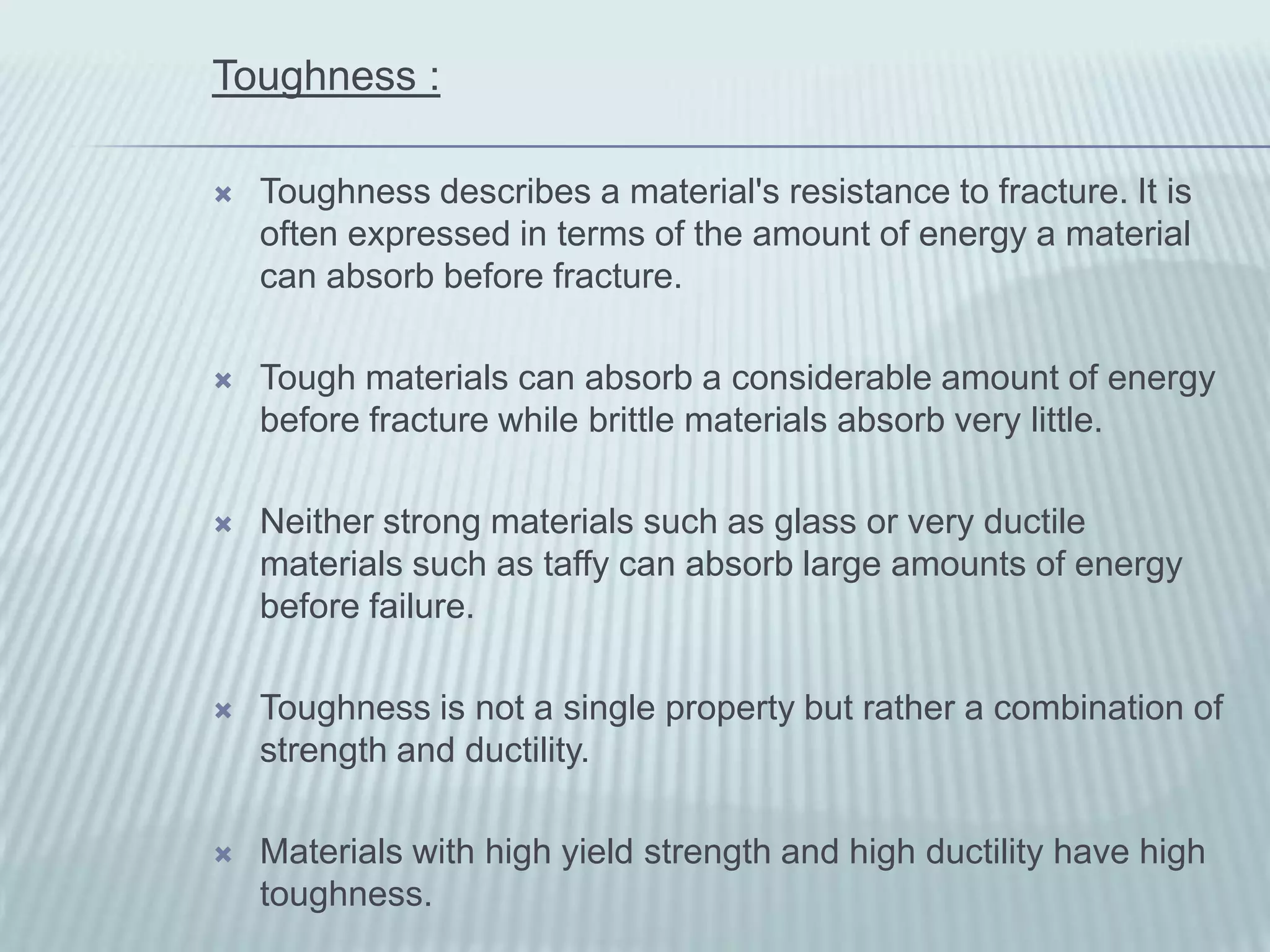 Toughness :

   Toughness describes a material's resistance to fracture. It is
    often expressed in terms of the amount of energy a material
    can absorb before fracture.

   Tough materials can absorb a considerable amount of energy
    before fracture while brittle materials absorb very little.

   Neither strong materials such as glass or very ductile
    materials such as taffy can absorb large amounts of energy
    before failure.

   Toughness is not a single property but rather a combination of
    strength and ductility.

   Materials with high yield strength and high ductility have high
    toughness.
 