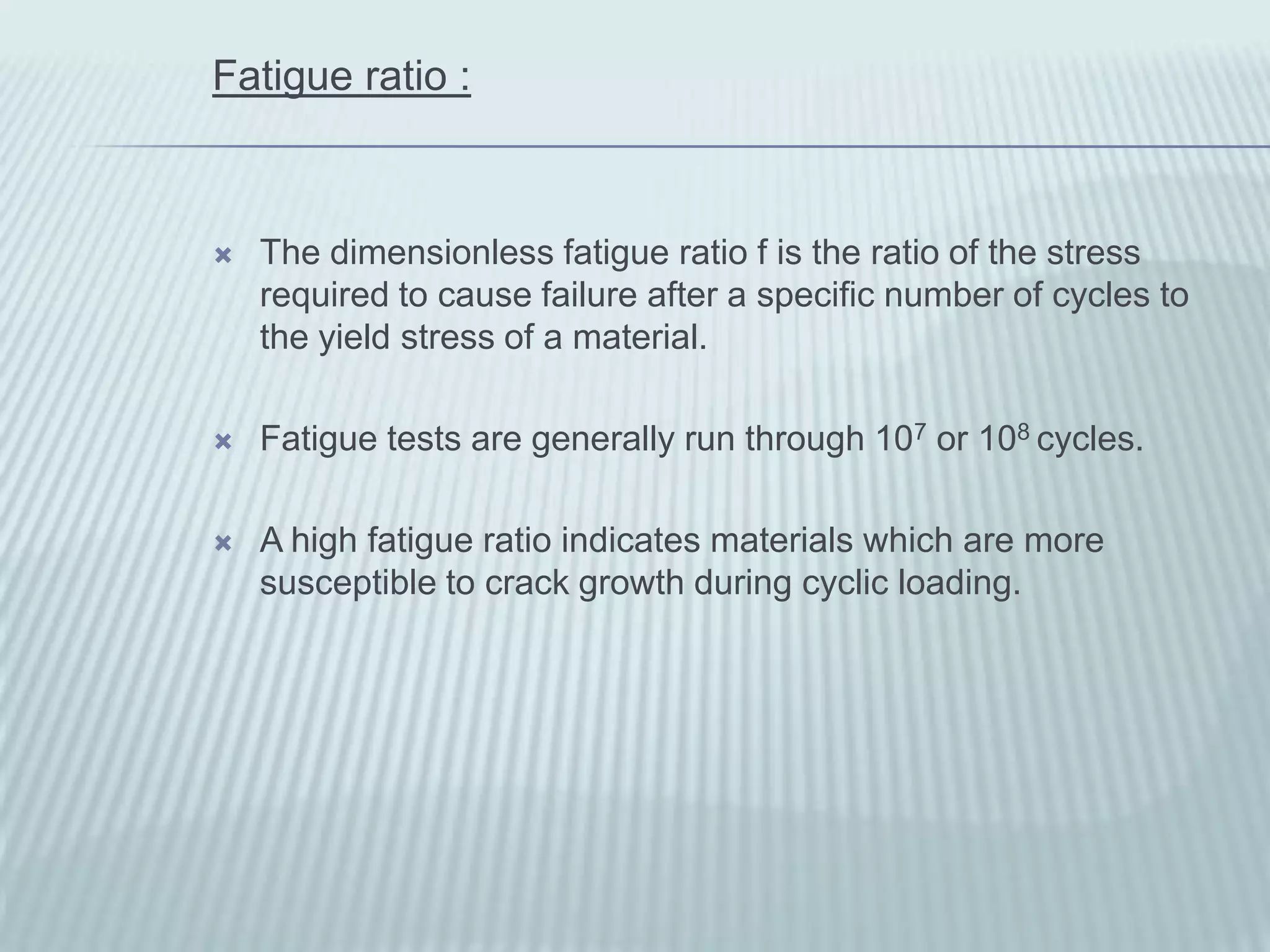 Fatigue ratio :



   The dimensionless fatigue ratio f is the ratio of the stress
    required to cause failure after a specific number of cycles to
    the yield stress of a material.

   Fatigue tests are generally run through 107 or 108 cycles.

   A high fatigue ratio indicates materials which are more
    susceptible to crack growth during cyclic loading.
 
