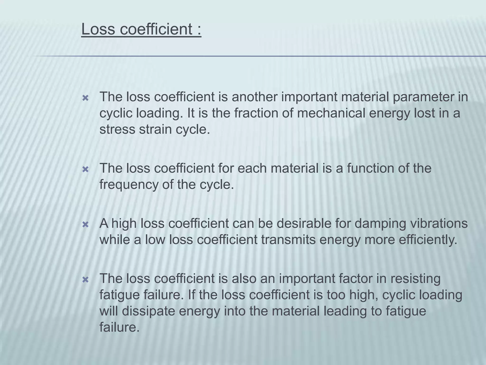 Loss coefficient :



   The loss coefficient is another important material parameter in
    cyclic loading. It is the fraction of mechanical energy lost in a
    stress strain cycle.

   The loss coefficient for each material is a function of the
    frequency of the cycle.

   A high loss coefficient can be desirable for damping vibrations
    while a low loss coefficient transmits energy more efficiently.

   The loss coefficient is also an important factor in resisting
    fatigue failure. If the loss coefficient is too high, cyclic loading
    will dissipate energy into the material leading to fatigue
    failure.
 