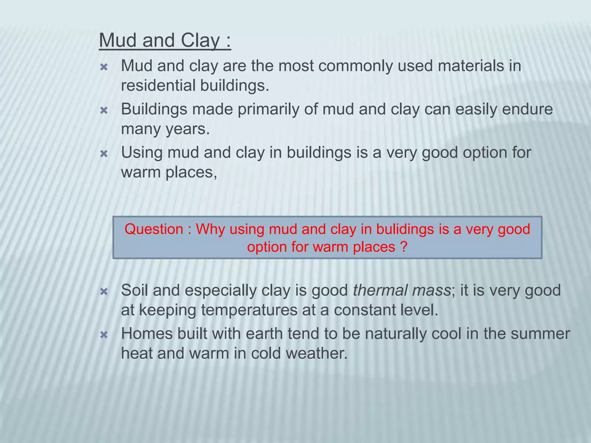 Mud and Clay :
   Mud and clay are the most commonly used materials in
    residential buildings.
   Buildings made primarily of mud and clay can easily endure
    many years.
   Using mud and clay in buildings is a very good option for
    warm places,


    Question : Why using mud and clay in bulidings is a very good
                      option for warm places ?

   Soil and especially clay is good thermal mass; it is very good
    at keeping temperatures at a constant level.
   Homes built with earth tend to be naturally cool in the summer
    heat and warm in cold weather.
 