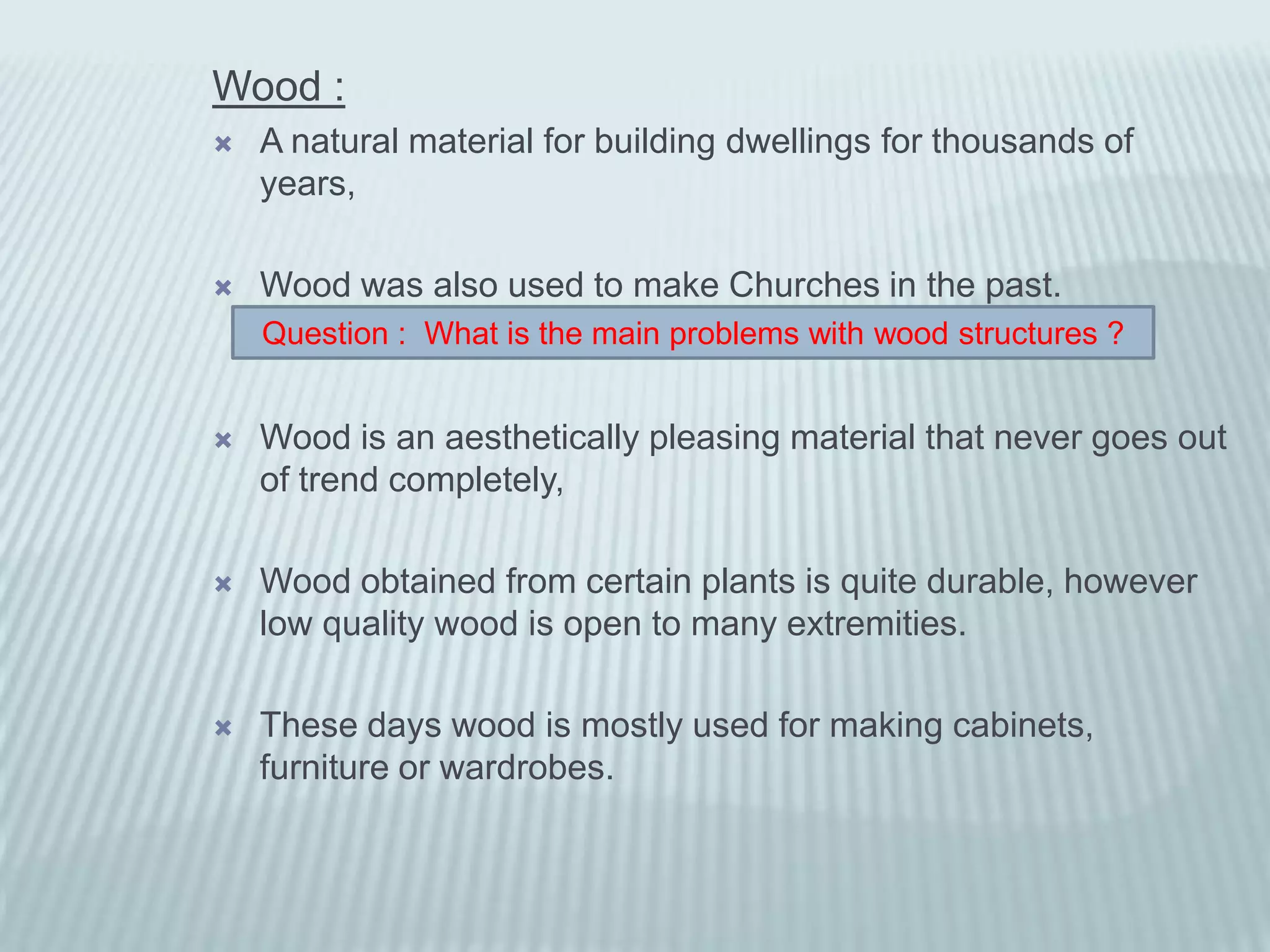Wood :
   A natural material for building dwellings for thousands of
    years,

   Wood was also used to make Churches in the past.
    Question : What is the main problems with wood structures ?


   Wood is an aesthetically pleasing material that never goes out
    of trend completely,

   Wood obtained from certain plants is quite durable, however
    low quality wood is open to many extremities.

   These days wood is mostly used for making cabinets,
    furniture or wardrobes.
 