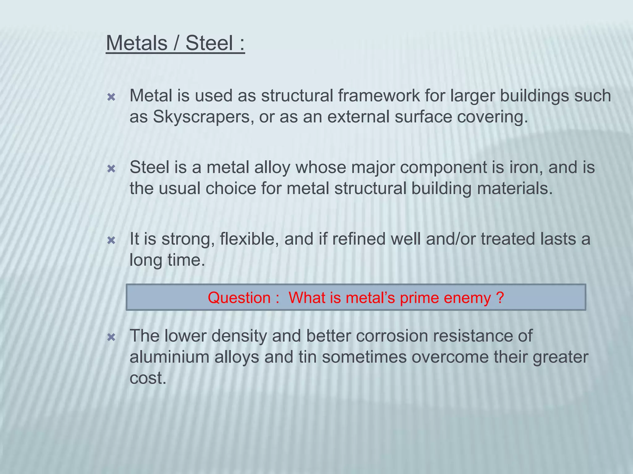 Metals / Steel :

   Metal is used as structural framework for larger buildings such
    as Skyscrapers, or as an external surface covering.

   Steel is a metal alloy whose major component is iron, and is
    the usual choice for metal structural building materials.

   It is strong, flexible, and if refined well and/or treated lasts a
    long time.

               Question : What is metal’s prime enemy ?

   The lower density and better corrosion resistance of
    aluminium alloys and tin sometimes overcome their greater
    cost.
 